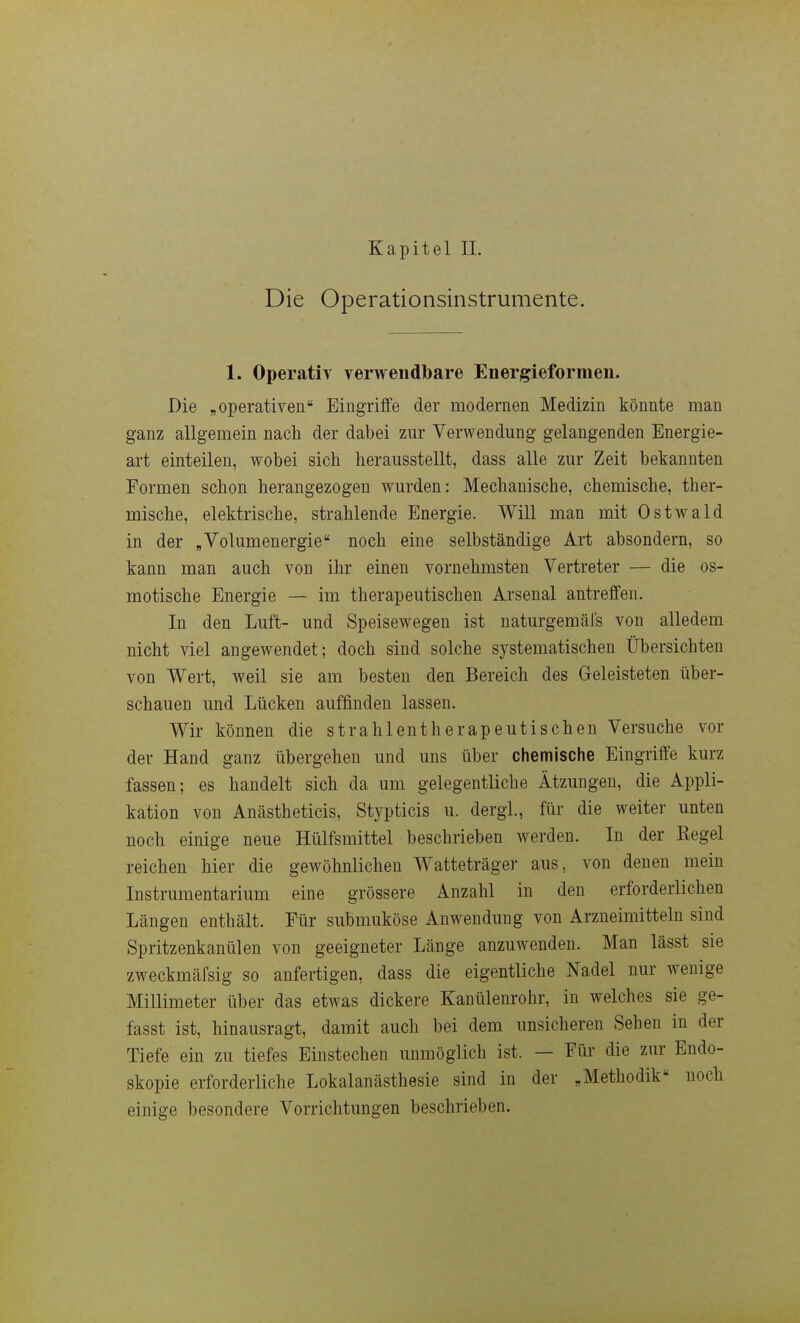 Kapitel IL Die Operationsinstrumente. 1. Operativ verwendlbare Energieformen. Die „operativen Eingriffe der modernen Medizin könnte man ganz allgemein nach der dabei zur Verwendung gelangenden Energie- art einteilen, wobei sich herausstellt, dass alle zur Zeit bekannten Formen schon herangezogen wurden: Mechanische, chemische, ther- mische, elektrische, strahlende Energie. Will man mit Ostwald in der „Volumenergie noch eine selbständige Art absondern, so kann man auch von ihr einen vornehmsten Vertreter — die os- motische Energie — im therapeutischen Arsenal antreffen. In den Luft- und Speisewegen ist naturgemäfs von alledem nicht viel angewendet; doch sind solche systematischen Übersichten von Wert, weil sie am besten den Bereich des Geleisteten über- schauen und Lücken auffinden lassen. Wir können die strahlentherapeutischen Versuche vor der Hand ganz übergehen und uns über chemische Eingriffe kurz fassen; es handelt sich da um gelegentliche Ätzungen, die Appli- kation von Anästheticis, Stypticis u. dergl, für die weiter unten noch einige neue Hülfsmittel beschrieben werden. In der Kegel reichen hier die gewöhnlichen Watteträger aus, von denen mein Instrumentarium eine grössere Anzahl in den erforderlichen Längen enthält. Für submuköse Anwendung von Arzneimitteln sind Spritzenkanülen von geeigneter Länge anzuwenden. Man lässt sie zweckmäfsig so anfertigen, dass die eigentliche Nadel nur wenige Millimeter über das etwas dickere Kanülenrohr, in welches sie ge- fasst ist, hinausragt, damit auch bei dem unsicheren Sehen in der Tiefe ein zu tiefes Einstechen unmöglich ist. — Für die zur Endo- skopie erforderliche Lokalanästhesie sind in der „Methodik noch einige besondere Vorrichtungen beschrieben.