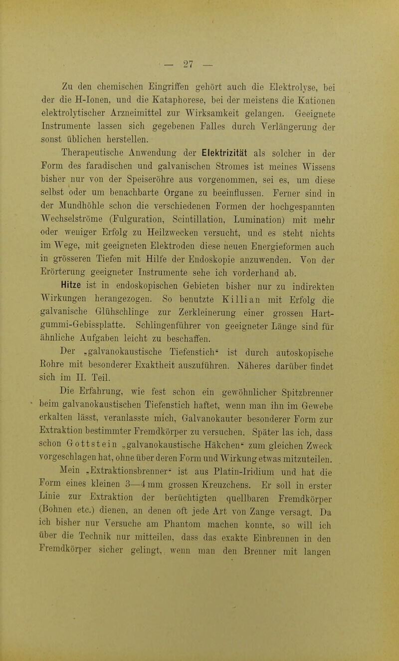 I — 27 — Zu den cliemischen Eingriffen gehört auch die Elektrolyse, bei der die H-Ionen, und die Kataphorese, bei der meistens die Kationen elektrolytischer Arzneimittel zur Wirksamkeit gelangen. Geeignete Instrumente lassen sich gegebeneu Falles durch Verlängerung der sonst üblichen herstellen. Therapeutische Anwendung der Elektrizität als solcher in der Form des faradischen und galvanischen Stromes ist meines Wissens bisher nur von der Speiseröhre aus vorgenommen, sei es, um diese selbst oder um benachbarte Organe zu beeinflussen. Ferner sind in der Mundhöhle schon die verschiedenen Formen der hochgespannten Wechselströme (Fulguration, Scintillation, Lumination) mit mehr oder weniger Erfolg zu Heilzwecken versucht, und es steht nichts im Wege, mit geeigneten Elektroden diese neuen Energieformen auch in grösseren Tiefen mit Hilfe der Endoskopie anzuwenden. Von der Erörterung geeigneter Instrumente sehe ich vorderhand ab. Hitze ist in endoskopischen G-ebieten bisher nur zu indirekten Wirkimgen herangezogen. So benutzte Killian mit Erfolg die galvanische Glühschlinge zur Zerkleinerung einer grossen Hart- gummi-Gebissplatte. Schiingenführer von geeigneter Länge sind für ähnliche Aufgaben leicht zu beschaffen. Der „galvanokaustische Tiefenstich ist durch autoskopische Eohre mit besonderer Exaktheit auszuführen. Näheres darüber findet sich im II. Teil. Die Erfahrung, wie fest schon ein gewöhnlicher Spitzbrenner beim galvanokaustischen Tiefenstich haftet, wenn man ihn im Gewebe erkalten lässt, veranlasste mich, Galvanokauter besonderer Form zur Extraktion bestimmter Fremdkörper zu versuchen. Später las ich, dass schon Gottstein „galvanokaustische Häkchen zum gleichen Zweck vorgeschlagen hat, ohne über deren Form und Wirkung etwas mitzuteilen. Mein „Extraktionsbrenner'' ist aus Platin-Iridium und hat die Form eines kleinen 3—4 mm grossen Kreuzchens. Er soll in erster Linie zur Extraktion der berüchtigten quellbaren Fremdkörper (Bohnen etc.) dienen, an denen oft jede Art von Zange versagt. Da ich bisher nur Versuche am Phantom machen konnte, so will ich über die Technik nur mitteilen, dass das exakte Einbrennen in den Fremdköi-per sicher gelingt, wenn man den Brenner mit langen