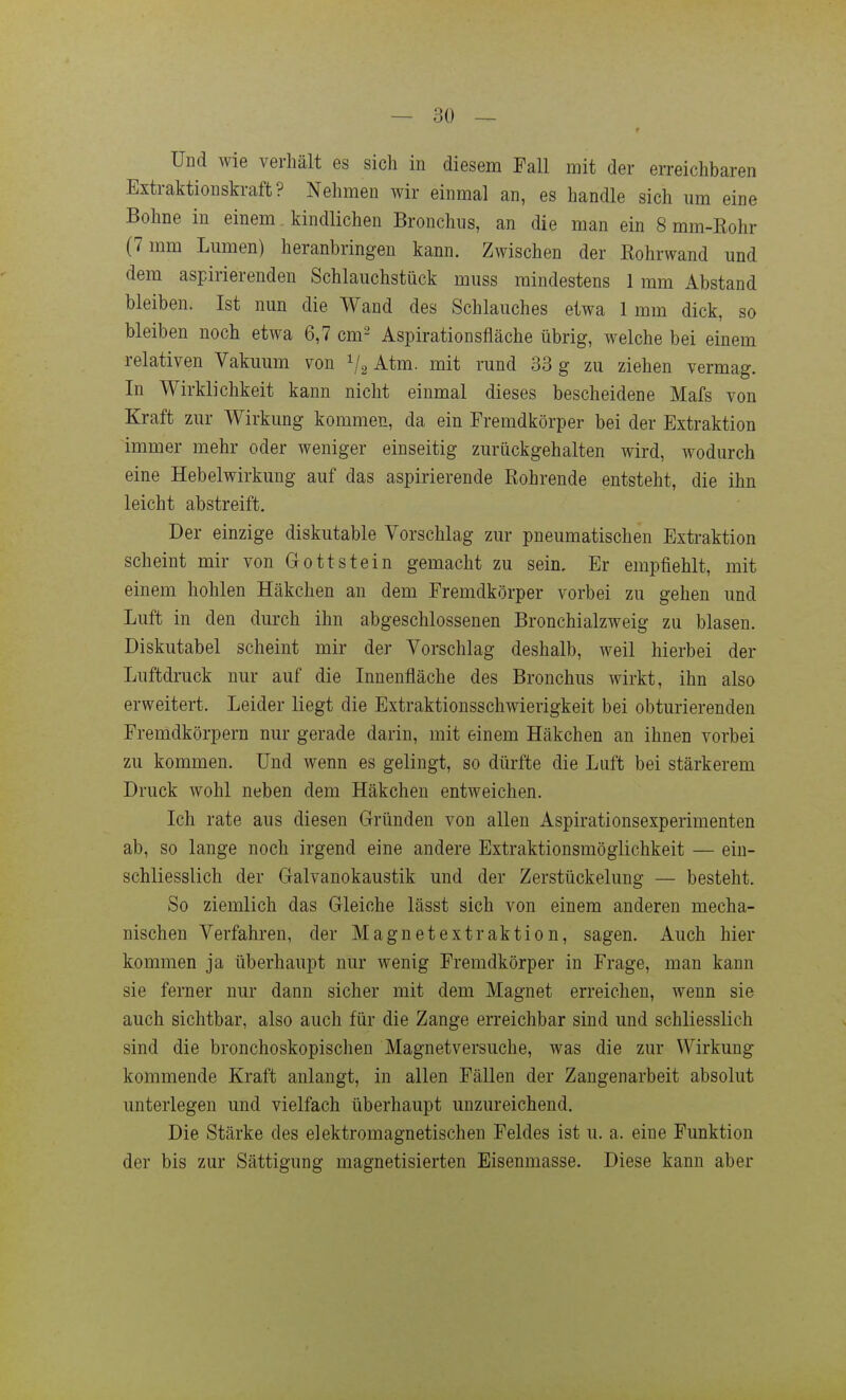 Und wie verhält es sich in diesem Fall mit der erreichbaren Extraktiouskraft? Nehmen wir einmal an, es handle sich um eine Bohne in einem kindlichen Bronchus, an die man ein 8 mm-Kohr (7 mm Lumen) heranbringen kann. Zwischen der Kohrwand und dem aspirierenden Schlauchstück muss mindestens 1 mm Abstand bleiben. Ist nun die Wand des Schlauches etwa 1 mm dick, so bleiben noch etwa 6,7 cm^ Aspirationsfläche übrig, welche bei einem relativen Vakuum von V2 Atm. mit rund 33 g zu ziehen vermag. In Wirklichkeit kann nicht einmal dieses bescheidene Mafs von Kraft zur Wirkung kommen, da ein Fremdkörper bei der Extraktion immer mehr oder weniger einseitig zurückgehalten wird, Avodurch eine Hebelwirkung auf das aspirierende Rohrende entsteht, die ihn leicht abstreift. Der einzige diskutable Vorschlag zur pneumatischen Extraktion scheint mir von Gott stein gemacht zu sein. Er empfiehlt, mit einem hohlen Häkchen an dem Fremdkörper vorbei zu gehen und Luft in den durch ihn abgeschlossenen Bronchialzweig zu blasen. Diskutabel scheint mir der Vorschlag deshalb, weil hierbei der Luftdruck nur auf die Innenfläche des Bronchus wirkt, ihn also erweitert. Leider liegt die Extraktionsschwierigkeit bei obturierenden Fremdkörpern nur gerade darin, mit einem Häkchen an ihnen vorbei zu kommen. Und wenn es gelingt, so dürfte die Luft bei stärkerem Druck wohl neben dem Häkchen entweichen. Ich rate aus diesen Gründen von allen Aspirationsexperimenten ab, so lange noch irgend eine andere Extraktionsmöglichkeit — ein- schliesslich der Galvanokaustik und der Zerstückelung — besteht. So ziemlich das Gleiche lässt sich von einem anderen mecha- nischen Verfahren, der Magnetextraktion, sagen. Auch hier kommen ja überhaupt nur wenig Fremdkörper in Frage, man kann sie ferner nur dann sicher mit dem Magnet erreichen, wenn sie auch sichtbar, also auch für die Zange erreichbar sind und schliesslich sind die bronchoskopischen Magnetversuche, was die zur Wirkung kommende Kraft anlangt, in allen Fällen der Zangenarbeit absolut unterlegen und vielfach überhaupt unzureichend. Die Stärke des elektromagnetischen Feldes ist u. a. eine Funktion der bis zur Sättigung magnetisierten Eisenmasse. Diese kann aber