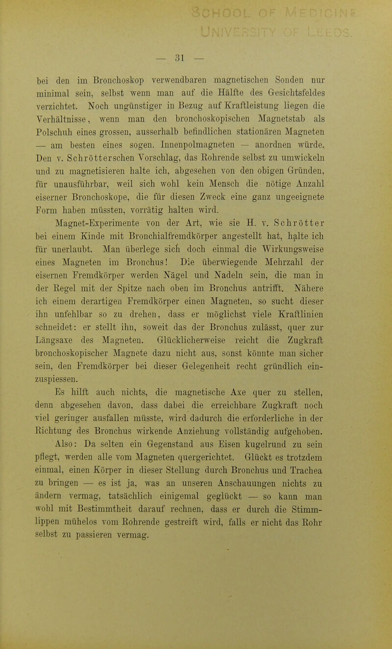 bei den im Bronchoskop verwendbaren magnetischen Sonden nur minimal sein, selbst wenn man auf die Hälfte des Gesichtsfeldes verzichtet. Noch ungünstiger in Bezug auf Kraftleistung liegen die Verhältnisse, wenn man den bronchoskopischen Maguetstab als Polschuh eines grossen, ausserhalb befindlichen stationären Magneten — am besten eines sogen. Innenpolmagneten — anordnen würde. Den V. Schrötterschen Vorschlag, das Rohrende selbst zu umwickeln und zu magnetisieren halte ich, abgesehen von den obigen Gründen, für unausführbar, weil sich wohl kein Mensch die nötige Anzahl eiserner Bronchoskope, die für diesen Zweck eine ganz ungeeignete Form haben müssten, vorrätig halten wird. Magnet-Experimente von der Art, wie sie H. v. Schrott er bei einem Kinde mit Bronchialfremdkörper angestellt hat, h^lte ich für unerlaubt. Man überlege sich doch einmal die Wirkungsweise eines Magneten im Bronchus! Die überwiegende Mehrzahl der eisernen Fremdkörper werden Nägel und Nadeln sein, die man in der Eegel mit der Spitze nach oben im Bronchus antrifft. Nähere ich einem derartigen Fremdkörper einen Magneten, so sucht dieser ihn unfehlbar so zu drehen, dass er möglichst viele Kraftlinien schneidet: er stellt ihn, soweit das der Bronchus zulässt, quer zur Längsaxe des Magneten. Glücklicherweise reicht die Zugkraft bronchoskopischer Magnete dazu nicht aus, sonst könnte man sicher sein, den Fremdkörper bei dieser Gelegenheit recht gründlich ein- zuspiessen. Es hilft auch nichts, die magnetische Axe quer zu stellen, denn abgesehen davon, dass dabei die erreichbare Zugkraft noch viel geringer ausfallen müsste, wird dadurch die erforderliche in der Eichtung des Bronchus wirkende Anziehung vollständig aufgehoben. Also: Da selten ein Gegenstand aus Eisen kugelrund zu sein pflegt, werden alle vom Magneten quergerichtet. Glückt es trotzdem einmal, einen Körper in dieser Stellung durch Bronchus und Trachea zu bringen — es ist ja, was an unseren Anschauungen nichts zu ändern vermag, tatsächlich einigemal geglückt — so kann man wohl mit Bestimmtheit darauf rechnen, dass er durch die Stimm- lippen mühelos vom Rohrende gestreift wird, falls er nicht das Rohr selbst zu passieren vermag.
