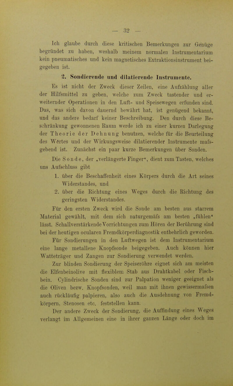 Ich glaube durch diese kritischen Bemerkungen zur Genüge begründet zu haben, weshalb meinem normalen Instrumentarium kein pneumatisches und kein magnetisches Extraktionsinstrument bei- gegeben ist. 2. Sondierende und dilatierende Instrumente. Es ist nicht der Zweck dieser Zeilen, eine Aufzählung aller der Hilfsmittel zu geben, welche zum Zweck tastender und er- weiternder Operationen in den Luft- und Speisewegen erfunden sind. Das, was sich davon dauernd bewährt hat, ist genügend bekannt, und das andere bedarf keiner Beschreibung. Den durch diese Be- schränkung gewonnenen Raum werde ich zu einer kurzen Darlegung der Theorie der Dehnung benutzen, welche für die Beurteilung des Wertes und der Wirkungsweise dilatierender Instrumente mafs- gebend ist. Zunächst ein paar kurze Bemerkungen über Sonden. Die Sonde, der „verlängerte Finger, dient zum Tasten, welches uns Aufschluss gibt 1. über die Beschaifenheit eines Körpers durch die Art seines Widerstandes, und 2. über die Richtung eines Weges durch die Richtung des geringsten Widerstandes. Für den ersten Zweck wird die Sonde am besten aus starrem Material gewählt, mit dem sich naturgemäfs am besten „fühlen lässt, Schallverstärkende Vorrichtungen zum Hören der Berührung sind bei der heutigen ocularen Fremdkörperdiagnostik entbehrlich geworden. Für Sondierungen in den Luftwegen ist dem Instrumentarium eine lange metallene Knopfsonde beigegeben. Auch können hier Watteträger und Zangen zur Sondierung verwendet werden. Zur blinden Sondierung der Speiseröhre eignet sich am meisten die Elfenbeinolive mit flexiblem Stab aus Drahtkabel oder Fisch- bein. Cylindrische Sonden sind zur Palpation weniger geeignet als die Oliven bezw. Knopfsonden, weil man mit ihnen gewissermafsen auch rückläufig palpieren, also auch die Ausdehnung von Fremd- körpern, Stenosen etc. feststellen kann. Der andere Zweck der Sondierung, die Auffindung eines Weges verlangt im Allgemeinen eine in ihrer ganzen Länge oder doch im