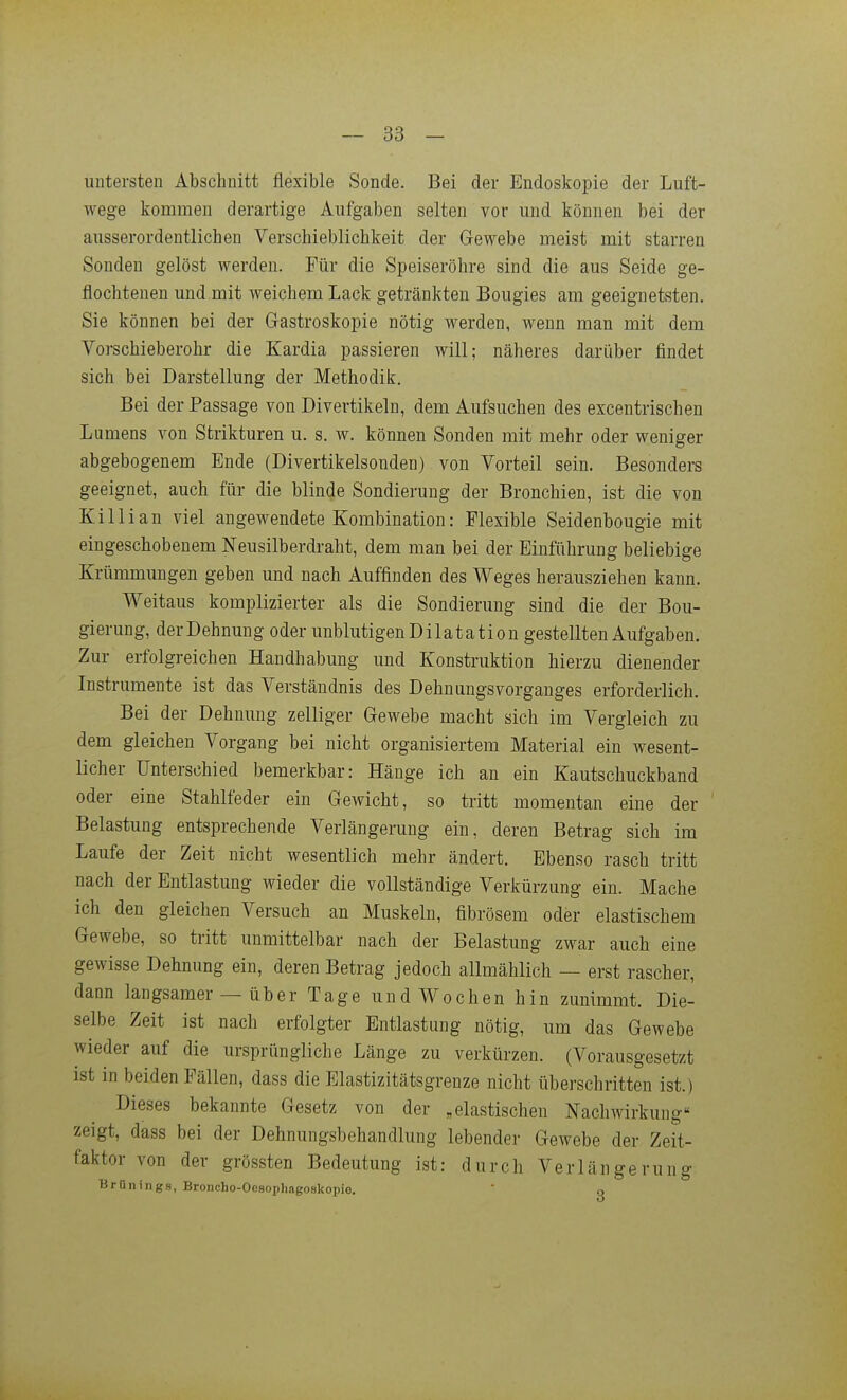 untersten Abschnitt flexible Sonde. Bei der Endoskopie der Luft- wege kommen derartige Aufgaben selten vor und können bei der ausserordentlichen Verschieblichkeit der Gewebe meist mit starren Sonden gelöst werden. Für die Speiseröhre sind die aus Seide ge- flochtenen und mit weichem Lack getränkten Bougies am geeignetsten. Sie können bei der Gastroskopie nötig werden, wenn man mit dem Vorschieberolir die Kardia passieren will; näheres darüber findet sich bei Darstellung der Methodik. Bei der Passage von Divertikeln, dem Aufsuchen des excentrischen Lumens von Sfcrikturen u. s. w. können Sonden mit mehr oder weniger abgebogenem Ende (Divertikelsondeu) von Vorteil sein. Besonders geeignet, auch für die blinde Sondierung der Bronchien, ist die von Killian viel angewendete Kombination: Flexible Seidenbougie mit eingeschobenem Neusilberdraht, dem man bei der Einführung beliebige Krümmungen geben und nach Auffinden des Weges herausziehen kann. Weitaus komplizierter als die Sondierung sind die der Bou- gierung, der Dehnung oder unblutigen Dilatation gestellten Aufgaben. Zur erfolgreichen Handhabung und Konstruktion hierzu dienender Instrumente ist das Verständnis des Dehnungsvorganges erforderlich. Bei der Dehnung zelliger Gewebe macht sich im Vergleich zu dem gleichen Vorgang bei nicht organisiertem Material ein wesent- licher Unterschied bemerkbar: Hänge ich an ein Kautschuckband oder eine Stahlfeder ein Gewicht, so tritt momentan eine der Belastung entsprechende Verlängerung ein, deren Betrag sich im Laufe der Zeit nicht wesentlich mehr ändert. Ebenso rasch tritt nach der Entlastung wieder die vollständige Verkürzung ein. Mache ich den gleichen Versuch an Muskeln, fibrösem oder elastischem Gewebe, so tritt unmittelbar nach der Belastung zwar auch eine gewisse Dehnung ein, deren Betrag jedoch allmählich — erst rascher, dann langsamer — über Tage undWochen hin zunimmt. Die- selbe Zeit ist nach erfolgter Entlastung nötig, um das Gewebe wieder auf die ursprüngliche Länge zu verkürzen. (Vorausgesetzt ist in beiden Fällen, dass die Elastizitätsgrenze nicht überschritten ist.) Dieses bekannte Gesetz von der „elastischen Nachwirkung zeigt, dass bei der Dehnungsbehandlung lebender Gewebe der Zeit- faktor von der grössten Bedeutung ist: durch Verlängerung Brünings, Broncho-Oesophagoskopio.  q