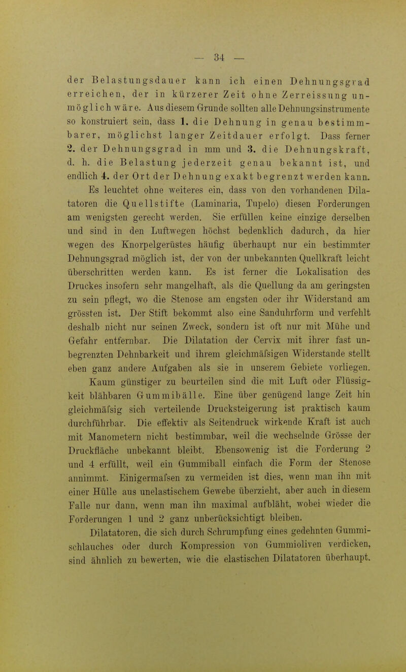 der Belastungsdauer kann ich einen Dehnungsgvad erreichen, der in kürzerer Zeit ohne Zerreissiing un- möglich w ä r e. Aus diesem Grunde sollten alle Dehnungsinstrumente so konstruiert sein, dass 1. die Dehnung in genau bestimm- barer, möglichst langer Zeitdauer erfolgt. Dass ferner 2. der Dehnungsgrad in mm und 3. die Dehnungskraft, d. h. die Belastung jederzeit genau bekannt ist, und endlich 4. der Ort der Dehnung exakt begrenzt werden kann. Es leuchtet ohne weiteres ein, dass von den vorhandenen Dik- tatoren die Qu eil stifte (Laminaria, Tupelo) diesen Forderungen am wenigsten gerecht werden. Sie erfüllen keine einzige derselben und sind in den Luftwegen höchst bedenklich dadurch, da hier wegen des Knorpelgerüstes häufig überhaupt nur ein bestimmter Dehnungsgrad möglich ist, der von der unbekannten Quellkraft leicht überschritten werden kann. Es ist ferner die Lokalisation des Druckes insofern sehr mangelhaft, als die Quellung da am geringsten zu sein pflegt, wo die Stenose am engsten oder ihr Widerstand am grössten ist. Der Stift bekommt also eine Sanduhrform und verfehlt deshalb nicht nur seinen Zweck, sondern ist oft nur mit Mühe und Gefahr entfernbar. Die Dilatation der Cervix mit ihrer fast un- begrenzten Dehnbarkeit und ihrem gleichmäfsigen Widerstande stellt eben ganz andere Aufgaben als sie in unserem Gebiete vorliegen. Kaum günstiger zu beurteilen sind die mit Luft oder Flüssig- keit blähbaren Gummibälle. Eine über genügend lange Zeit hin gleichmäfsig sich verteilende Drucksteigerung ist praktisch kaum durchführbar. Die effektiv als Seitendruck wirkende Kraft ist auch mit Manometern nicht bestimmbar, weil die wechselnde Grösse der Druckfläche unbekannt bleibt. Ebensowenig ist die Forderung 2 und 4 erfüllt, weil ein Gummiball einfach die Form der Stenose annimmt. Einigermafsen zu vermeiden ist dies, wenn man ihn mit einer Hülle aus unelastischem Gewebe überzieht, aber auch in diesem Falle nur dann, wenn man ihn maximal aufbläht, wobei wieder die Forderungen 1 und 2 ganz unberücksichtigt bleiben. Diktatoren, die sich durch Schrumpfung eines gedehnten Gummi- schlauches oder durch Kompression von Gummioliven verdicken, sind ähnlich zu bewerten, wie die elastischen Diktatoren überhaupt.