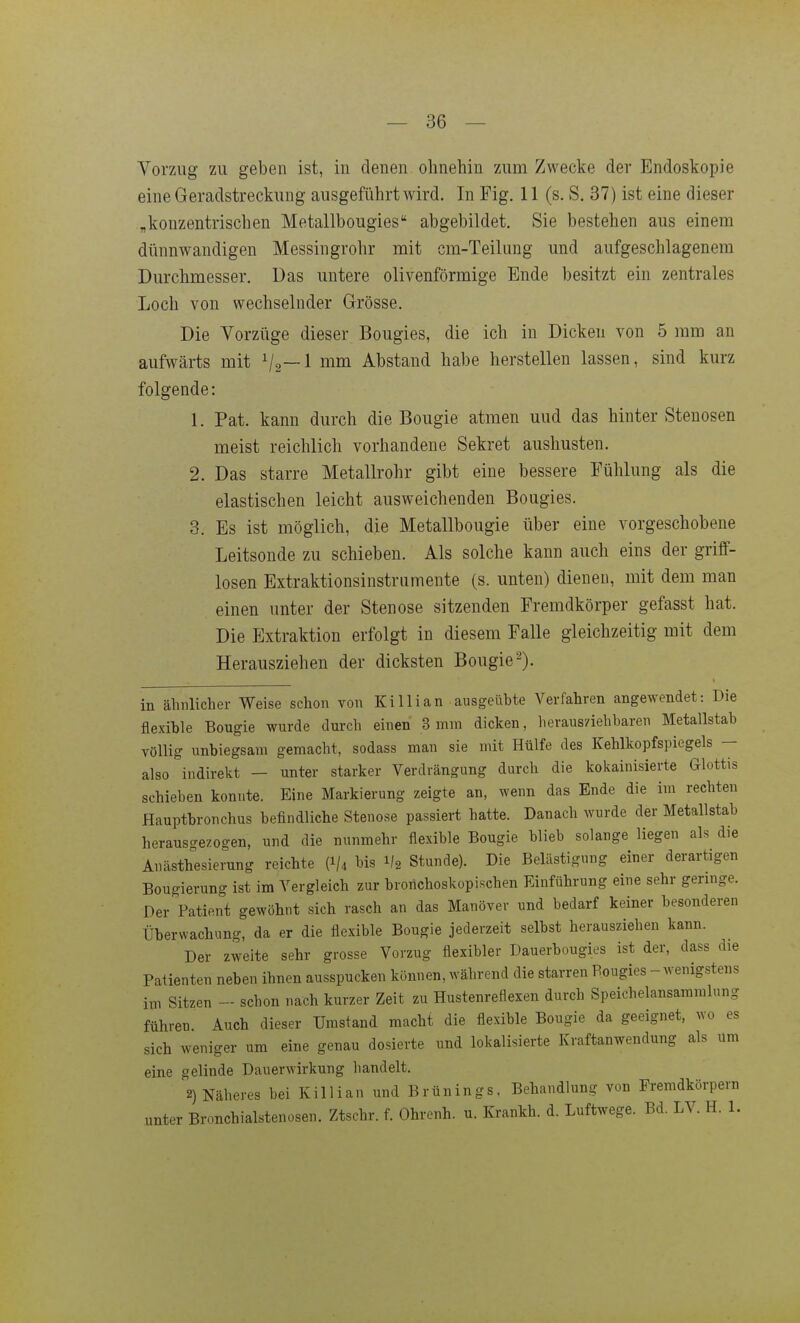 — Be- vorzug zu geben ist, in denen ohnehin zum Zwecke der Endoskopie eine Geradstreckung ausgeführt wird. In Fig. 11 (s. S. 37) ist eine dieser „konzentrischen Metallbougies abgebildet. Sie bestehen aus einem dünnwandigen Messingrohr mit cm-Teilung und aufgeschlagenem Durchmesser. Das untere olivenförmige Ende besitzt ein zentrales Loch von wechselnder Grösse. Die Vorzüge dieser Bougies, die ich in Dicken von 5 mm an aufwärts mit ^2—1 mm Abstand habe herstellen lassen, sind kurz folgende: 1. Pat. kann durch die Bougie atmen uud das hinter Stenosen meist reichlich vorhandene Sekret aushusten. 2. Das starre Metallrohr gibt eine bessere Fühlung als die elastischen leicht ausweichenden Bougies. 3. Es ist möglich, die Metallbougie über eine vorgeschobene Leitsonde zu schieben. Als solche kann auch eins der griff- losen Extraktionsinstrumente (s. unten) dienen, mit dem man einen unter der Stenose sitzenden Fremdkörper gefasst hat. Die Extraktion erfolgt in diesem Falle gleichzeitig mit dem Herausziehen der dicksten Bougie2). in ähnlicher Weise schon von Killian ausgeübte Verfahren angewendet: Die flexible Bougie wurde durch einen 3 mm dicken, herausziehbaren Metallstab völlig unbiegsam gemacht, sodass man sie mit Hülfe des Kehlkopfspiegels — also indirekt - unter starker Verdrängung durch die kokainisierte Glottis schieben konnte. Eine Markierung zeigte an, wenn das Ende die im rechten Hauptbronchus befindliche Stenose passiert hatte. Danach wurde der Metallstab herausgezogen, und die nunmehr flexible Bougie blieb solange liegen als die Anästhesierung reichte (I/4 bis 1/2 Stunde). Die Belästigung einer derartigen Bougierung ist im Vergleich zur brorichoskopischen Einführung eine sehr geringe. Der Patient gewöhnt sich rasch an das Manöver und bedarf keiner besonderen Überwachung, da er die flexible Bougie jederzeit selbst herausziehen kann. Der zweite sehr grosse Vorzug flexibler Dauerbougies ist der, dass die Patienten neben ihnen ausspucken können, während die starren Bougies - wenigstens im Sitzen - schon nach kurzer Zeit zu Hustenreflexen durch Speichelansammlung führen. Auch dieser Umstand macht die flexible Bougie da geeignet, wo es sich weniger um eine genau dosierte und lokalisierte Kraftanwendung als um eine gelinde Dauerwirkung handelt. 2) Näheres bei Killian und Brünings. Behandlung von Fremdkörpern