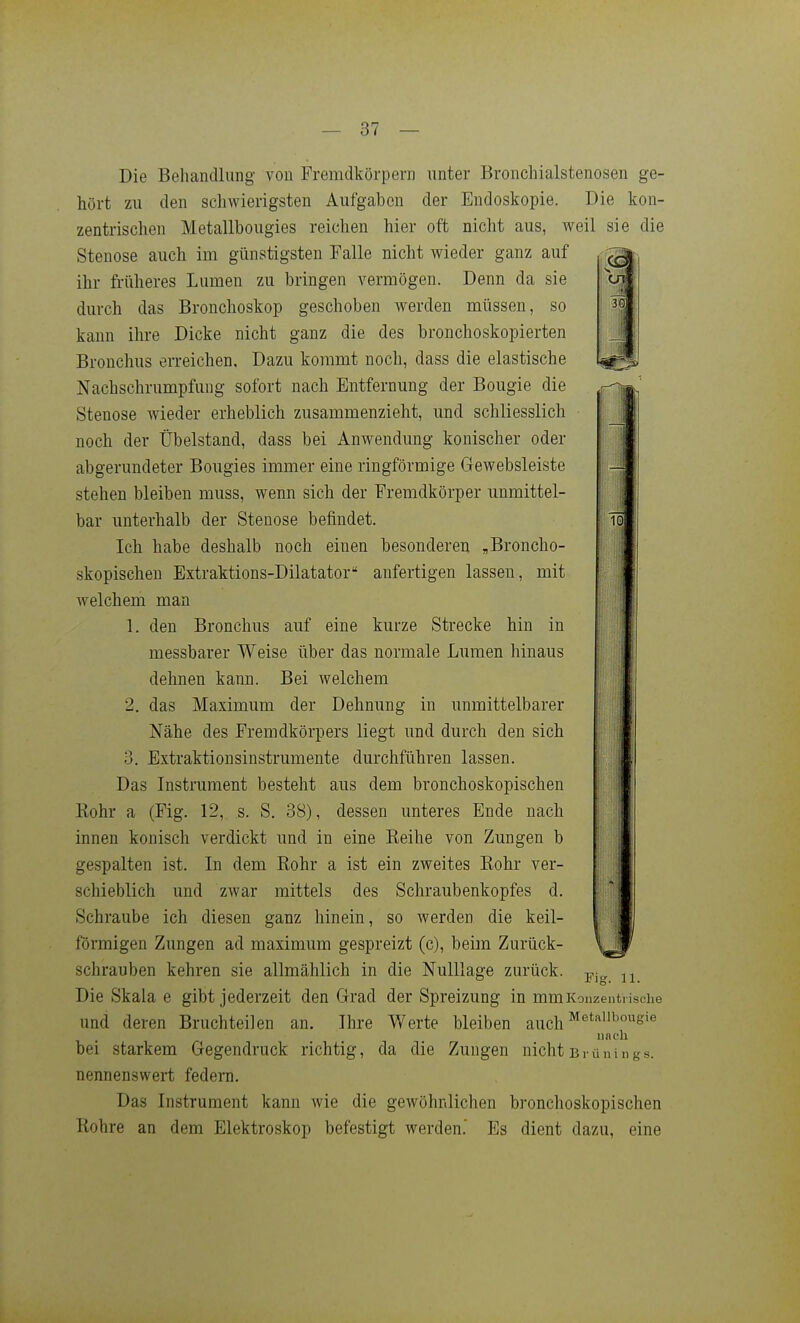 Die Behandlung von Fremdkörpern unter Broncliialstenosen ge- hört zu den schwierigsten Aufgaben der Endoskopie. Die kon- zentrischen Metallbougies reichen hier oft nicht aus, weil sie die Stenose auch im günstigsten Falle nicht wieder ganz auf ihr früheres Lumen zu bringen vermögen. Denn da sie durch das Bronchoskop geschoben werden müssen, so kann ihre Dicke nicht ganz die des bronchoskopierten Bronchus erreichen. Dazu kommt noch, dass die elastische Nachschrumpfung sofort nach Entfernung der Bougie die Stenose wieder erheblich zusammenzieht, und schliesslich noch der Übelstand, dass bei Anwendung konischer oder abgerundeter Bougies immer eine ringförmige Gewebsleiste stehen bleiben muss, wenn sich der Fremdkörper unmittel- bar unterhalb der Stenose befindet. Ich habe deshalb noch einen besonderen „Broncho- skopischeu Extraktions-Dilatator anfertigen lassen, mit welchem man 1. den Bronchus auf eine kurze Strecke hin in messbarer Weise über das normale Lumen hinaus dehnen kann. Bei welchem 2. das Maximum der Dehnung in unmittelbarer Nähe des Fremdkörpers liegt und durch den sich 3. Extraktionsinstrumente durchführen lassen. Das Instrument besteht aus dem bronchoskopischen Rohr a (Fig. 12, s. S. 38), dessen unteres Ende nach innen konisch verdickt und in eine Eeihe von Zungen b gespalten ist. In dem Rohr a ist ein zweites Rohr ver- schieblich und zwar mittels des Schraubenkopfes d. Schraube ich diesen ganz hinein, so Averden die keil- förmigen Zungen ad maximum gespreizt (c), beim Zurück- schrauben kehren sie allmählich in die NulUage zurück. Die Skala e gibt jederzeit den G-rad der Spreizung in mm Konzentrische und deren Bruchteilen an. Ihre Werte bleiben auch nach bei starkem Gegendruck richtig, da die Zungen nicht Brünings, nennenswert federn. Das Instrument kann wie die gewöhnlichen bronchoskopischen Rohre an dem Elektroskop befestigt werden. Es dient dazu, eine l Fig. 11.