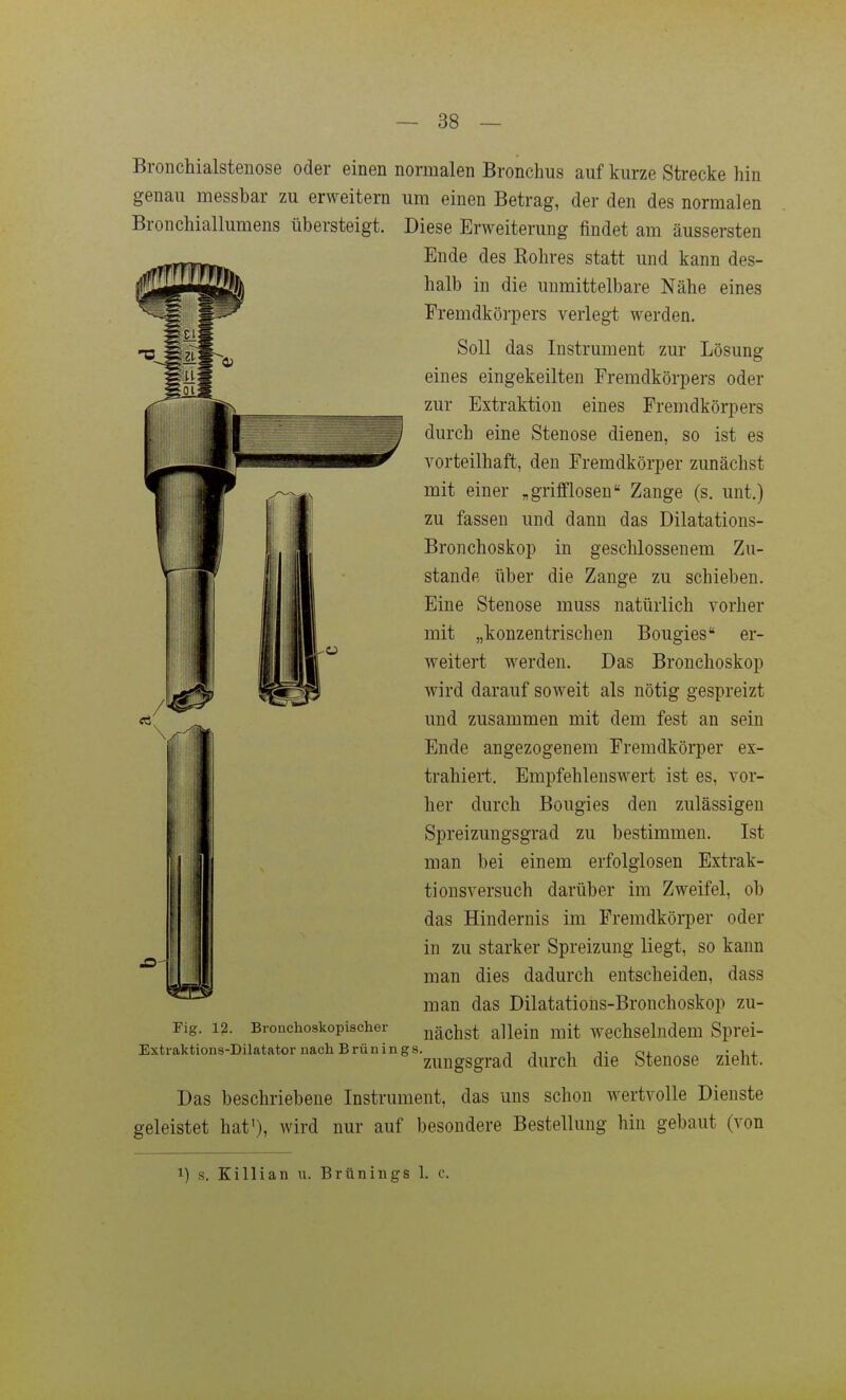 Bronchialstenose oder einen normalen Bronchus auf kurze Strecke hin genau messbar zu erweitern um einen Betrag, der den des normalen Bronchiallumens übersteigt. Diese Erweiterung findet am äussersten Ende des Kohres statt und kann des- halb in die unmittelbare Nähe eines Fremdkörpers verlegt werden. Soll das Instrument zur Lösung eines eingekeilten Fremdkörpers oder zur Extraktion eines Fremdkörpers durch eine Stenose dienen, so ist es vorteilhaft, den Fremdkörper zunächst mit einer „griflflosen Zange (s. unt.) zu fassen und dann das Dilatations- Bronchoskop in geschlossenem Zu- stande über die Zange zu schieben. Eine Stenose muss natürlich vorher mit „konzentrischen Bougies er- weitert werden. Das Bronchoskop wird darauf soweit als nötig gespreizt und zusammen mit dem fest an sein Ende angezogenem Fremdkörper ex- trahiert. Empfehlenswert ist es, vor- her durch Bougies den zulässigen Spreizungsgrad zu bestimmen. Ist man bei einem erfolglosen Extrak- tionsversuch darüber im Zweifel, ob das Hindernis im Fremdkörper oder in zu starker Spreizung liegt, so kann man dies dadurch entscheiden, dass man das Dilatatious-Bronchoskop zu- nächst allein mit wechselndem Sprei- 'zuugsgrad durch die Stenose zieht. Das beschriebene Instrument, das uns schon wertvolle Dienste geleistet hat'), wird nur auf besondere Bestellung hin gebaut (von Fig. 12. Bronchoskopischer Extraktions-Dilatator nach Brünings. 1) s. Killian u. Brünings 1. c.