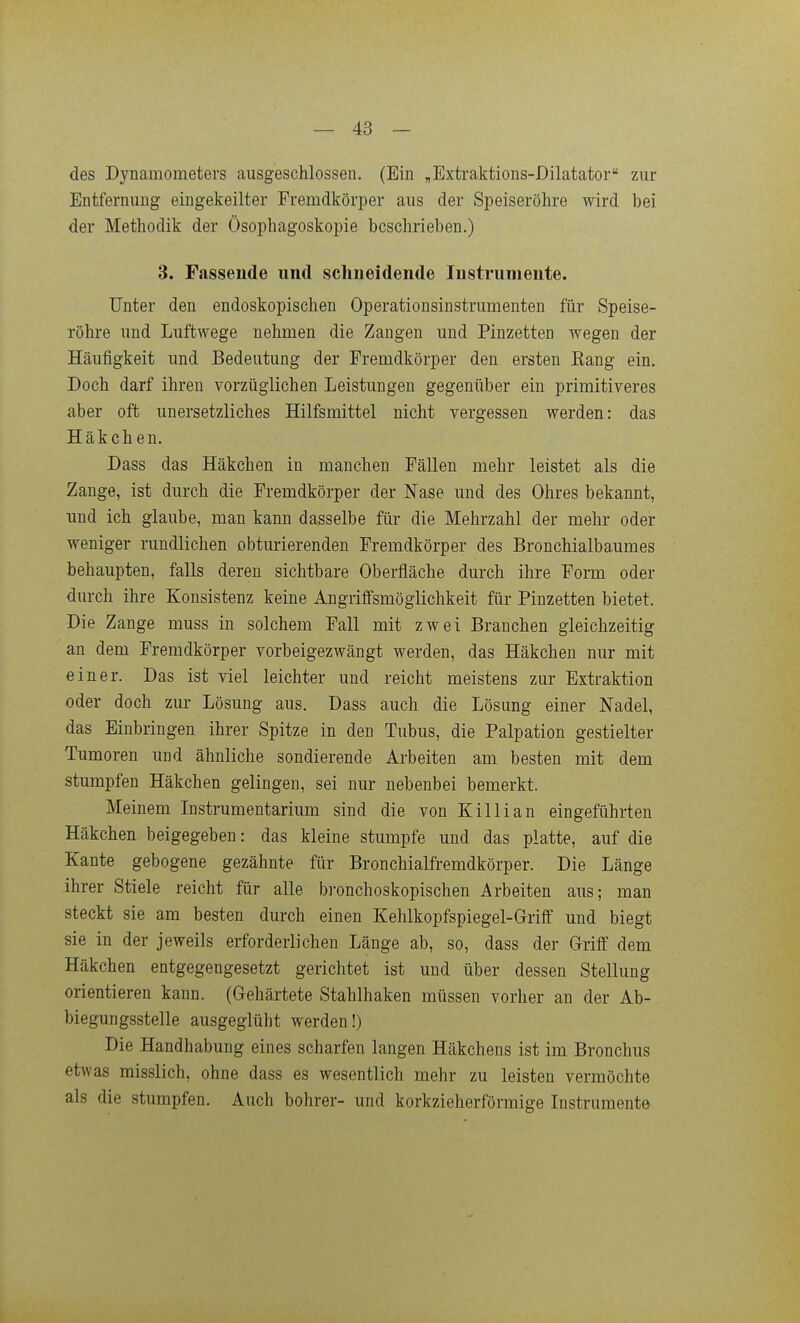 des Dynamometers ausgeschlossen, (Ein „Extraktions-Dilatator zur Entfernung eingekeilter Fremdkörper aus der Speiseröhre wird bei der Methodik der Ösophagoskopie beschrieben.) 3. Fassende und schneidende Instrumente. Unter den endoskopischen Operationsinstrumenten für Speise- röhre und Luftwege nehmen die Zangen und Pinzetten wegen der Häufigkeit und Bedeutung der Fremdkörper den ersten Eang ein. Doch darf ihren vorzüglichen Leistungen gegenüber ein primitiveres aber oft unersetzliches Hilfsmittel nicht vergessen werden: das Häkchen. Dass das Häkchen in manchen Fällen mehr leistet als die Zange, ist durch die Fremdkörper der Nase und des Ohres bekannt, und ich glaube, man kann dasselbe für die Mehrzahl der mehr oder weniger rundlichen obturierenden Fremdkörper des Bronchialbaumes behaupten, falls deren sichtbare Oberfläche durch ihre Forai oder durch ihre Konsistenz keine Angriffsmöglichkeit für Pinzetten bietet. Die Zange muss in solchem Fall mit zwei Branchen gleichzeitig an dem Fremdkörper vorbeigezwängt werden, das Häkchen nur mit einer. Das ist viel leichter und reicht meistens zur Extraktion oder doch zur Lösung aus. Dass auch die Lösung einer Nadel, das Einbringen ihrer Spitze in den Tubus, die Palpation gestielter Tumoren und ähnliche sondierende Arbeiten am besten mit dem stumpfen Häkchen gelingen, sei nur nebenbei bemerkt. Meinem Instrumentarium sind die von Killian eingeführten Häkchen beigegeben: das kleine stumpfe und das platte, auf die Kante gebogene gezähnte für Bronchialfremdkörper. Die Länge ihrer Stiele reicht für alle bronchoskopischen Arbeiten aus; man steckt sie am besten durch einen Kehlkopfspiegel-Griflf und biegt sie in der jeweils erforderlichen Länge ab, so, dass der Griff dem Häkchen entgegengesetzt gerichtet ist und über dessen Stellung orientieren kann. (Gehärtete Stahlhaken müssen vorher an der Ab- biegungsstelle ausgeglüht werden!) Die Handhabung eines scharfen langen Häkchens ist im Bronchus etwas misslich, ohne dass es wesentlich mehr zu leisten vermöchte als die stumpfen. Auch bohrer- und korkzieherförmige Listrumente