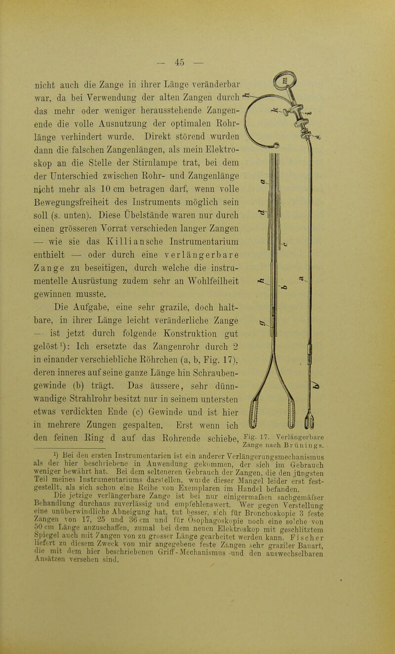 nicht auch die Zange in ihrer Länge veränderbar war, da bei Verwendung der alten Zangen durch das mehr oder weniger herausstehende Zangen- / ende die volle Ausnutzung der optimalen Kohr- länge verhindert wurde. Direkt störend wurden dann die falschen Zangenlängen, als mein Elektro- skop an die Stelle der Stirnlampe trat, bei dem der Unterschied zwischen Rohr- und Zangenlänge njcht mehr als 10 cm betragen darf, wenn volle Bewegungsfreiheit des Instruments möglich sein soll (s. unten). Diese Übelstände waren nur durch einen grösseren Vorrat verschieden langer Zangen — wie sie das Killiansche Instrumentarium enthielt — oder durch eine verlängerbare Zange zu beseitigen, durch welche die instru- menteile Ausrüstung zudem sehr an Wohlfeilheit gewinnen musste. Die Aufgabe, eine sehr grazile, doch halt- bare, in ihrer Länge leicht veränderliche Zange t:^^ — ist jetzt durch folgende Konstruktion gut gelöst^): Ich ersetzte das Zangenrohr durch 2 in einander verschiebliche Böhrchen (a, b, Fig. 17), deren inneres auf seine ganze Länge hin Schrauben- gewinde (b) trägt. Das äussere, sehr dünn- wandige Strahlrohr besitzt nur in seinem untersten etwas verdickten Ende (c) Gewinde und ist hier in mehrere Zungen gespalten. Erst wenn ich den feinen Ring d auf das Rohrende schiebe, ^'s- i?- veriängerbare Zange nach Brünings. 1) Bei den eisten Instrumentarien ist ein anderer Verlängerungsmeclianismus als der hier beschiiebone in Anwendung gekommen, der sich im Gebrauch weniger bewährt hat. Bei dem selteneren Gebrauch der Zangen, die den jüngsten Teil meines Instrumentariums darstellen, wurde dieser Mangel leider erst fest- gestellt, als sich schon eine Reihe von Exemplaren im Handel befanden. Die jetzige verlängerbare Zange ist bei nur einigermafsen sachgemäl'ser Behandlung durchaus zuverlässig und empl'ehlenswert. Wer gegen Verstellung eine unüberwindliche Abneigung hat, tut besser, sich für Bronchoskopie 3 feste Zangen von 17, 25 und 36 cm und für Ösophagoskopie noch eine solche von 50_cni Länge anzuschaffen, zumal bei dem neuen Elektroskop mit geschlitztem Spiegel auch mit Zangen von zu grosser Länge gearbeitet werden kann. Fischer liefert zu diesem Zweck von mir angegebene feste Zangen sehr graziler Bauart, die mit dem hier beschriebenen Griff-Mechanismus -und den auswechselbaren Ansätzen versehen sind.