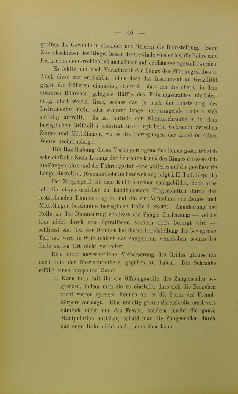 greifen die Gewinde in einander und fixieren die Rohrstellung. Beim Zurückschieben des Einges lassen die Gewinde wieder los, die Rohre sind frei in einander verschieblich und können aufjedeLänge eingestellt werden. Es fehlte nun noch Variabilität der Länge des Führungsstabes h. Auch diese war erreichbar, ohne dass das Instrument an Grazilität gegen die früheren einbüsste, dadurch, dass ich die obere, in dem äusseren Röhrchen gelegene Hälfte des Führungsdrahtes uhrfeder- artig platt walzen Hess, sodass das je nach der Einstellung des Instrumentes mehr oder weniger lange herausragende Ende h sich spiralig aufrollt. Es ist mittels der Klemmschraube k in dem beweglichen Griffteil i befestigt und liegt beim Gebrauch zwischen Zeige- und Mittelfinger, wo es die Bewegungen der Hand in keiner Weise beeinträchtigt. Die Handhabung dieses Verlängerungsmechanismus gestaltet sich sehr einfach: Nach Lösung der Schraube k und des Ringes d lassen sich die Zangenrohre und der Führungsstab ohne weiteres auf die gewünschte Länge einstellen. (Genaue Gebrauchsanweisung folgt i. II. Teil, Kap. II.) Der Zangengriff ist dem Kil Ii an sehen nachgebildet, doch habe ich die etwas unsicher zu handhabenden Fingerplatten durch den feststehenden Daumenring m und die zur Aufnahme von Zeige- und Mittelfinger bestimmte bewegliche Rolle i ersetzt. Annäherung der Rolle an den Daumenring schliesst die Zange, Entfernung — welche hier nicht durch eine Spiralfeder, sondern aktiv besorgt wird — schliesst sie. Da der Daumen bei dieser Handstellung der bewegende Teil ist, wird in Wirklichkeit das Zangenrohr verschoben, sodass das Ende seinen Ort nicht verändert. Eine nicht unwesentliche Verbesserung des Griffes glaube ich noch mit der Sperrschraube s gegeben zu haben. Die Schraube erfüllt einen doppelten Zweck: 1. Kann man mit ihr die Öffnungsweite des Zangenendes be- grenzen, indem man sie so einstellt, dass sich die Branchen nicht weiter spreizen können als es die Form des Fremd- körpers verlangt. Eine unnötig grosse Spreizbreite erschwert nämlich nicht nur das Fassen, sondern macht die ganze Manipulation unsicher, sobald man die Zangenenden durch das enge Rohr nicht mehr übersehen kann.