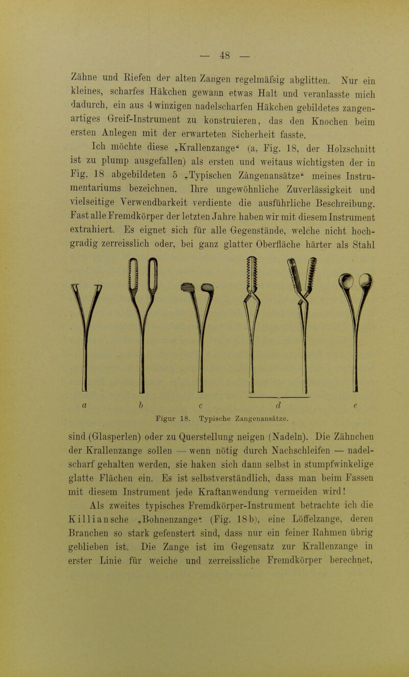 Zähne und Eiefen der alten Zangen regelmäfsig abglitten. Nur ein kleines, scharfes Häkchen gewann etwas Halt und veranlasste mich dadurch, ein aus 4 winzigen nadelscharfen Häkchen gebildetes zangen- artiges Greif-Instrument zu konstruieren, das den Knochen beim ersten Anlegen mit der erwarteten Sicherheit fasste. Ich möchte diese ,Krallenzange (a, Fig. 18, der Holzschnitt ist zu plump ausgefallen) als ersten und weitaus wichtigsten der in Fig. 18 abgebildeten 5 „Typischen Zängenansätze meines Instru- mentariums bezeichnen. Ihre ungewöhnliche Zuverlässigkeit und vielseitige Verwendbarkeit verdiente die ausführliche Beschreibung. Fast alle Fremdkörper der letzten Jahre haben wir mit diesem Instrument extrahiert. Es eignet sich für alle Gegenstände, welche nicht hoch- gradig zerreisslich oder, bei ganz glatter Oberfläche härter als Stahl u 11 J [j \_ 1 a b c d e Figur 18. Typische Zangenansätze. sind (Glasperlen) oder zu Querstellung neigen (Nadeln). Die Zähnchen der Krallenzange sollen — wenn nötig durch Nachschleifen — nadel- scharf gehalten werden, sie haken sich dann selbst in stumpfwinkelige glatte Flächen ein. Es ist selbstverständlich, dass man beim Fassen mit diesem Instrument jede Kraftanwendung vermeiden wird! Als zweites typisches Fremdkörper-Instrument betrachte ich die Killiansche „Bohnenzangel (Fig. 18b), eine Löffelzange, deren Branchen so stark gefenstert sind, dass nur ein feiner Kähmen übrig geblieben ist. Die Zange ist im Gegensatz zur Krallenzange in erster Linie für weiche und zerreissliche Fremdkörper berechnet.