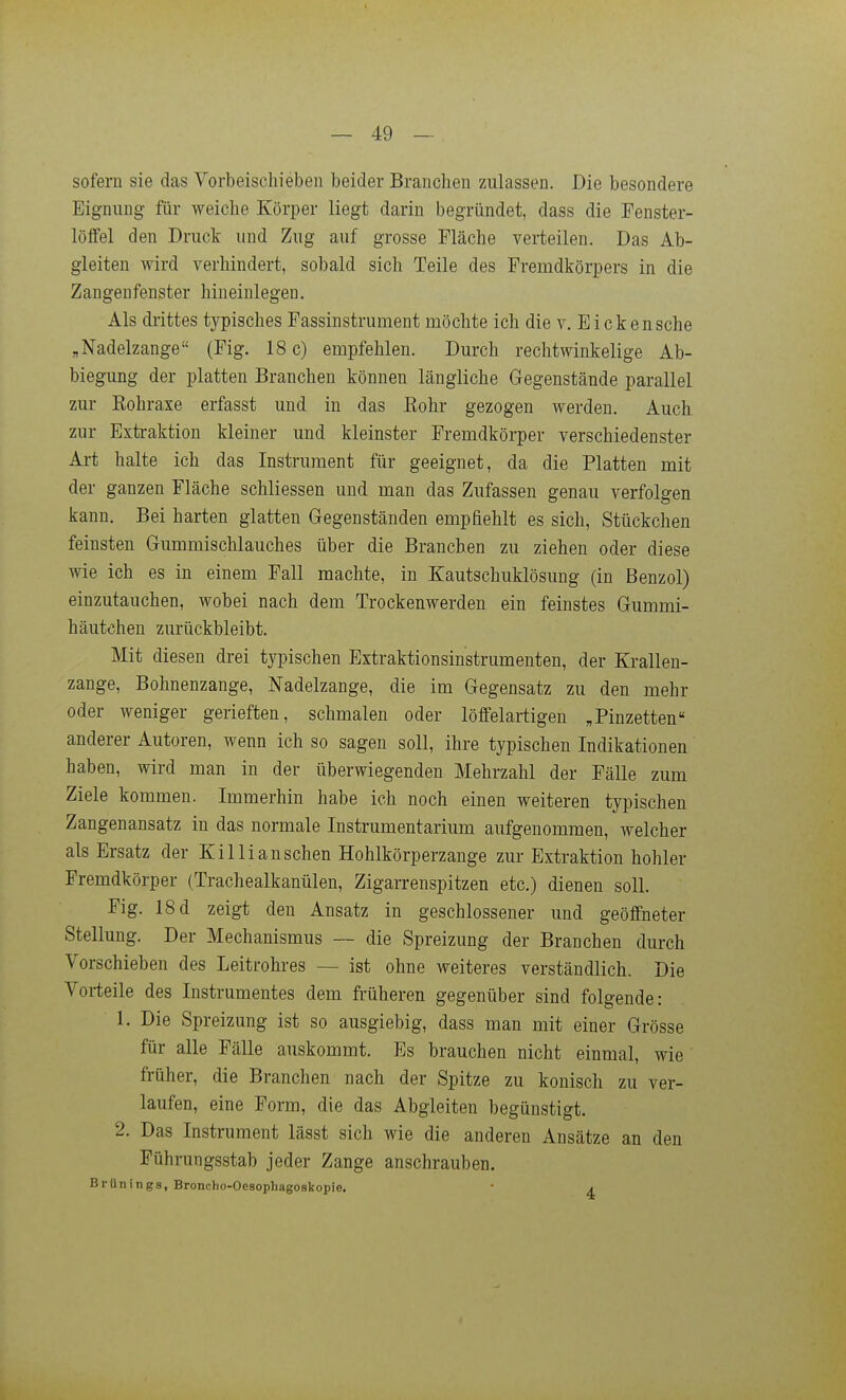 sofern sie das Vorbeischieben beider Branchen zulassen. Die besondere Eignung für weiche Körper liegt darin begründet, dass die Fenster- löffel den Druck und Zug auf grosse Fläche verteilen. Das Ab- gleiten wird verhindert, sobald sich Teile des Fremdkörpers in die Zangenfenster hineinlegen. Als drittes typisches Fassinstrument möchte ich die v. Eicken sehe „Nadelzange (Fig. 18 c) empfehlen. Durch rechtwinkelige Ab- biegung der platten Branchen können längliche Gegenstände parallel zur Kohraxe erfasst und in das Eohr gezogen werden. Auch zur Exti-aktion kleiner und kleinster Fremdkörper verschiedenster Art halte ich das Instrument für geeignet, da die Platten mit der ganzen Fläche schliessen und man das Zufassen genau verfolgen kann. Bei harten glatten Gegenständen emphehlt es sich, Stückchen feinsten Gummischlauches über die Branchen zu ziehen oder diese wie ich es in einem Fall machte, in Kautschuklösung (in Benzol) einzutauchen, wobei nach dem Trockenwerden ein feinstes Gummi- häutchen zurückbleibt. Mit diesen drei typischen Extraktionsinstrumenten, der Krallen- zange, Bohnenzange, Nadelzange, die im Gegensatz zu den mehr oder weniger gerieften, schmalen oder löffelartigen „Pinzetten anderer Autoren, wenn ich so sagen soll, ihre typischen Indikationen haben, wird man in der überwiegenden Mehrzahl der Fälle zum Ziele kommen. Immerhin habe ich noch einen weiteren typischen Zangenansatz in das normale Instrumentarium aufgenommen, welcher als Ersatz der Kil Ii ansehen Hohlkörperzange zur Extraktion hohler Fremdkörper (Trachealkanülen, Zigarrenspitzen etc.) dienen soll. Fig. 18 d zeigt den Ansatz in geschlossener und geöffneter Stellung. Der Mechanismus — die Spreizung der Branchen durch Vorschieben des Leitrohres — ist ohne weiteres verständlich. Die Vorteile des Instrumentes dem früheren gegenüber sind folgende: 1. Die Spreizung ist so ausgiebig, dass man mit einer Grösse für alle Fälle auskommt. Es brauchen nicht einmal, wie früher, die Branchen nach der Spitze zu konisch zu ver- laufen, eine Form, die das Abgleiten begünstigt. 2. Das Instrument lässt sich wie die anderen Ansätze an den Pührungsstab jeder Zange anschrauben. Bi-Unings, Broncho-Oesophagoskopie, ■ a