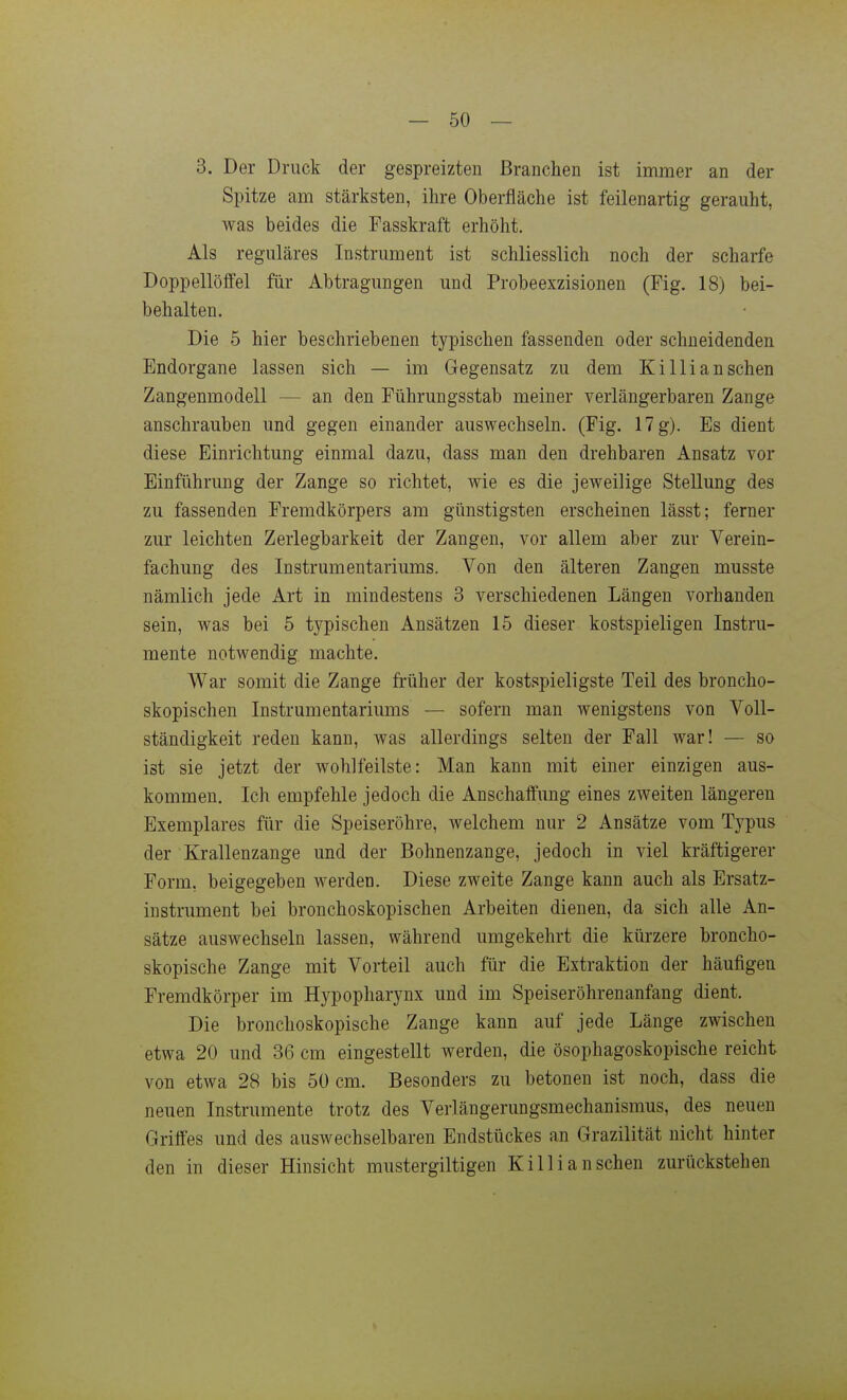 3. Der Druck der gespreizten Branchen ist immer an der Spitze am stärksten, ihre Oberfläche ist feilenartig gerauht, was beides die Fasskraft erhöht. Als reguläres Instrument ist schliesslich noch der scharfe Doppellöffel für Abtragungen und Probeexzisionen (Fig. 18) bei- behalten. Die 5 hier beschriebenen typischen fassenden oder schneidenden Endorgane lassen sich — im Gegensatz zu dem Ki Iii an sehen Zangenmodell — an den Führungsstab meiner verlängerbaren Zange anschrauben und gegen einander auswechseln. (Fig. 17 g). Es dient diese Einrichtung einmal dazu, dass man den drehbaren Ansatz vor Einführung der Zange so richtet, wie es die jeweilige Stellung des zu fassenden Fremdkörpers am günstigsten erscheinen lässt; ferner zur leichten Zerlegbarkeit der Zangen, vor allem aber zur Verein- fachung des Instrumentariums. Von den älteren Zangen musste nämlich jede Art in mindestens 3 verschiedenen Längen vorhanden sein, was bei 5 typischen Ansätzen 15 dieser kostspieligen Instru- mente notwendig machte. War somit die Zange früher der kostspieligste Teil des broncho- skopischen Instrumentariums — sofern man wenigstens von Voll- ständigkeit reden kann, was allerdings selten der Fall war! — so ist sie jetzt der wohlfeilste: Man kann mit einer einzigen aus- kommen. Ich empfehle jedoch die Anschaffung eines zweiten längeren Exemplares für die Speiseröhre, welchem nur 2 Ansätze vom Typus der Krallenzange und der Bohnenzange, jedoch in viel kräftigerer Form, beigegeben werden. Diese zweite Zange kann auch als Ersatz- instrument bei bronchoskopischen Arbeiten dienen, da sich alle An- sätze auswechseln lassen, während umgekehrt die kürzere broncho- skopische Zange mit Vorteil auch für die Extraktion der häufigen Fremdkörper im Hypopharynx und im Speiseröhrenanfang dient. Die bronchoskopische Zange kann auf jede Länge zwischen etwa 20 und 36 cm eingestellt werden, die ösophagoskopische reicht von etwa 28 bis 50 cm. Besonders zu betonen ist noch, dass die neuen Instrumente trotz des Verlängerungsmechanismus, des neuen Griffes und des auswechselbaren Endstückes an Grazilität nicht hinter den in dieser Hinsicht mustergiltigen Killianschen zurückstehen