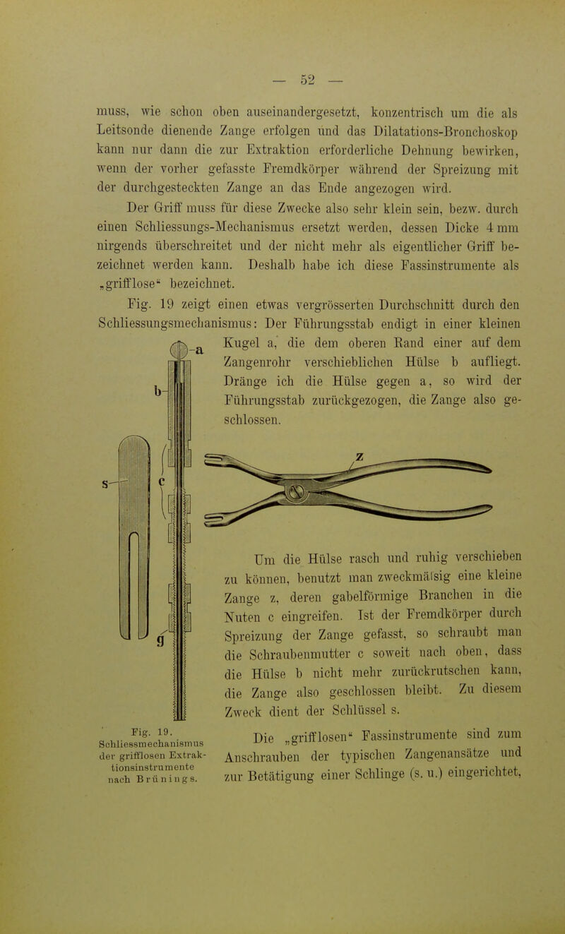 muss, wie schon oben auseinandergesetzt, konzentrisch um die als Leitsonde dienende Zange erfolgen und das Dilatations-Bronchoskop kann nur dann die zur Extraktion erforderliche Dehnung bewirken, wenn der vorher gefasste Fremdkörper während der Spreizung mit der durchgesteckten Zange an das Ende angezogen wird. Der Griff muss für diese Zwecke also sehr klein sein, bezw. durch einen Schliessungs-Mechanismus ersetzt werden, dessen Dicke 4 mm nirgends überschreitet und der nicht mehr als eigentlicher Griff be- zeichnet werden kann. Deshalb habe ich diese Fassinstrumente als „grifflose bezeichnet. Fig. 19 zeigt einen etwas vergrösserten Durchschnitt durch den Schliessungsmechanismus: Der Führungsstab endigt in einer kleinen Kugel a,' die dem oberen Kand einer auf dem Zangenrohr verschieblichen Hülse b aufliegt. Dränge ich die Hülse gegen a, so wird der Führungsstab zurückgezogen, die Zange also ge- schlossen. Fig. 19. Schliessmechanismus der grifflosen Extrak- tionsinstru m ente nach Brünings. Um die Hülse rasch und ruhig verschieben zu können, benutzt man zweckmälsig eine kleine Zange z, deren gabelförmige Branchen in die Nuten c eingreifen. Ist der Fremdkörper durch Spreizung der Zange gefasst, so schraubt man die Schraubenmutter c soweit nach oben, dass die Hülse b nicht mehr zurückrutschen kann, die Zange also geschlossen bleibt. Zu diesem Zweck dient der Schlüssel s. Die „grifflosen Fassinstrumente sind zum Anschrauben der typischen Zangenansätze und zur Betätigung einer Schlinge (s. u.) eingerichtet,