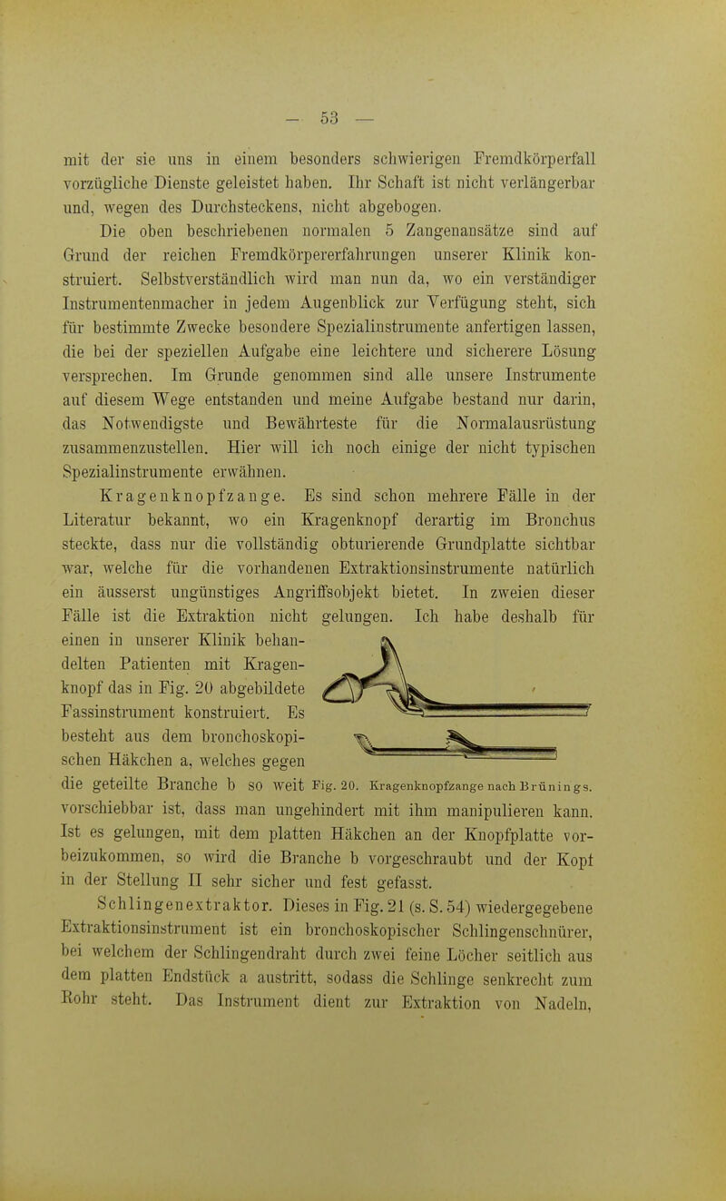 mit der sie uns in einem besonders schwierigen Fremdkörperfall vorzügliche Dienste geleistet haben. Ihr Schaft ist nicht verlängerbar und, wegen des Durchsteckens, nicht abgebogen. Die oben beschriebenen normalen 5 Zangenansätze sind auf Grund der reichen Fremdkörpererfahrungen unserer Klinik kon- struiert. Selbstverständlich wird man nun da, wo ein verständiger Instrumentenmacher in jedem Augenblick zur Verfügung steht, sich für bestimmte Zwecke besondere Spezialinstrumente anfertigen lassen, die bei der speziellen Aufgabe eine leichtere und sicherere Lösung versprechen. Im Grunde genommen sind alle unsere Instrumente auf diesem Wege entstanden und meine Aufgabe bestand nur darin, das Notwendigste und Bewährteste für die Normalausrüstung zusammenzustellen. Hier will ich noch einige der nicht typischen Spezialinstrumente erwähnen. Kragenknopfzange. Es sind schon mehrere Fälle in der Literatur bekannt, wo ein Kragen knöpf derartig im Bronchus steckte, dass nur die vollständig obturierende Grundplatte sichtbar war, welche für die vorhandenen Extraktionsinstrumente natürlich ein äusserst ungünstiges Angriffsobjekt bietet. In zweien dieser Fälle ist die Extraktion nicht gelungen. Ich habe deshalb für einen in unserer Klinik behan- delten Patienten mit Kragen- knopf das in Fig. 20 abgebildete Fassinstrument konstruiert. Es besteht aus dem bronchoskopi- schen Häkchen a, welches gegen die geteilte Branche b so weit Fig. 20. Kragenknopfzange nach Brünings. vorschiebbar ist, dass man ungehindert mit ihm manipulieren kann. Ist es gelungen, mit dem platten Häkchen an der Knopfplatte vor- beizukommen, so wird die Branche b vorgeschraubt und der Kopt in der Stellung II sehr sicher und fest gefasst. Schlingenextraktor. Dieses in Fig.21 (s.S.54) wiedergegebene Extraktionsinstrument ist ein bronchoskopischer Schlingenschnürer, bei welchem der Schiingendraht durch zwei feine Löcher seitlich aus dem platten Endstück a austritt, sodass die Schlinge senkrecht zum Rohr steht. Das Instrument dient zur Extraktion von Nadeln,