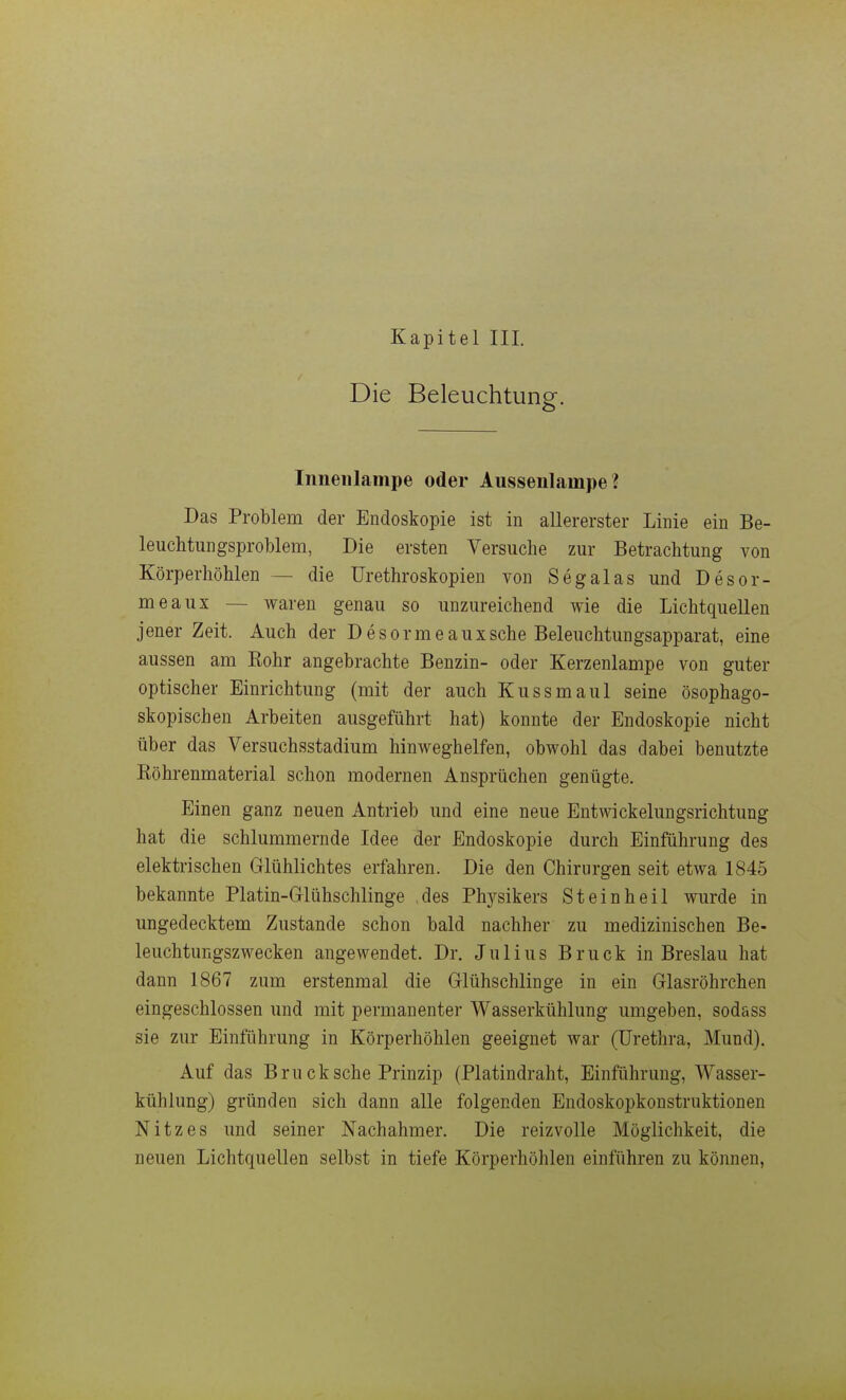 Die Beleuchtung:. Inneiilampe oder Aussenlampe? Das Problem der Endoskopie ist in allererster Linie ein Be- leiichtungsproblem, Die ersten Versuche zur Betrachtung von Körperhöhlen — die ürethroskopien von Segalas und Desor- meaux — waren genau so unzureichend wie die Lichtquellen jener Zeit. Auch der Desormeauxsche Beleuchtungsapparat, eine aussen am Eohr angebrachte Benzin- oder Kerzenlampe von guter optischer Einrichtung (mit der auch Kussmaul seine ösophago- skopisehen Arbeiten ausgeführt hat) konnte der Endoskopie nicht über das Versuchsstadium hinweghelfen, obwohl das dabei benutzte Eöhrenmaterial schon modernen Ansprüchen genügte. Einen ganz neuen Antrieb und eine neue Entwickelungsrichtung hat die schlummernde Idee der Endoskopie durch Einführung des elektrischen Glühlichtes erfahren. Die den Chirurgen seit etwa 1845 bekannte Platin-Glühschlinge des Phj^sikers St ein heil wurde in ungedecktem Zustande schon bald nachher zu medizinischen Be- leuchtungszwecken angewendet. Dr. Julius Bruck in Breslau hat dann 1867 zum erstenmal die Glühschlinge in ein Glasröhrchen eingeschlossen und mit permanenter Wasserkühlung umgeben, sodass sie zur Einführung in Körperhöhlen geeignet war (Uretlira, Mund). Auf das Bru ck sehe Prinzip (Platindraht, Einführung, Wasser- kühlung) gründen sich dann alle folgenden Endoskopkonstruktionen Nitz es und seiner Nachahmer. Die reizvolle Möglichkeit, die neuen Lichtquellen selbst in tiefe Körperhöhlen einführen zu können,