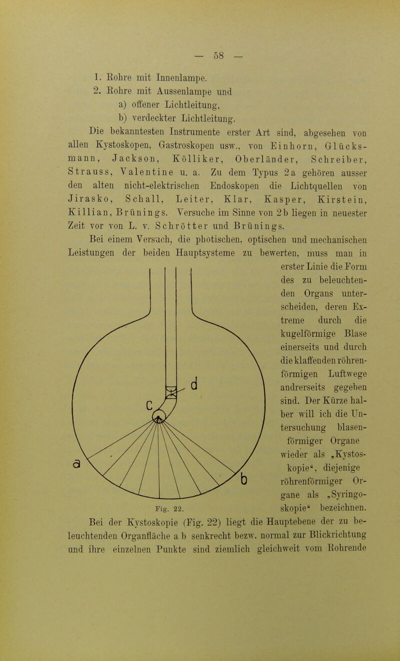 1. Rohre mit Innenlampe. 2. Rohre mit Aussenlampe und a) offener Lichtleitung, b) verdeckter Lichtleitung. Die bekanntesten Instrumente erster Art sind, abgesehen von allen Kystoskopen, Gastroskopen usw., von Einhorn, G-lücks- mann, Jackson, Kölliker, Oberländer, Schreiber, Strauss, Valentine u. a. Zu dem Ty^us 2a gehören ausser den alten nicht-elektrischen Endoskopen die Lichtquellen von Jirasko, Schall, Leiter, Klar, Kasper, Kirstein, Killian, Brünings. Versuche im Sinne von 2b liegen in neuester Zeit vor von L. v. Schrötter und Brünings. Bei einem Versuch, die ph otischen, optischen und mechanischen Leistungen der beiden Hauptsysteme zu bewerten, muss man in Bei der Kystoskopie (Fig. 22) liegt die Hauptebene der zu be- leuchtenden Organfläche a b senkrecht bezw. normal zur Blickrichtung und ihre einzelnen Punkte sind ziemlich gleichweit vom Rohrende Fig. 22. erster Linie die Form des zu beleuchten- den Organs unter- scheiden, deren Ex- treme durch die kugelförmige Blase einerseits und durch die klaffenden röhren- förmigen Luftwege andrerseits gegeben sind. Der Kürze hal- ber will ich die Un- tersuchung blasen- förmiger Organe wieder als „Kystos- kopie, diejenige röhrenförmiger Or- gane als „Syringo- skopie bezeichnen.