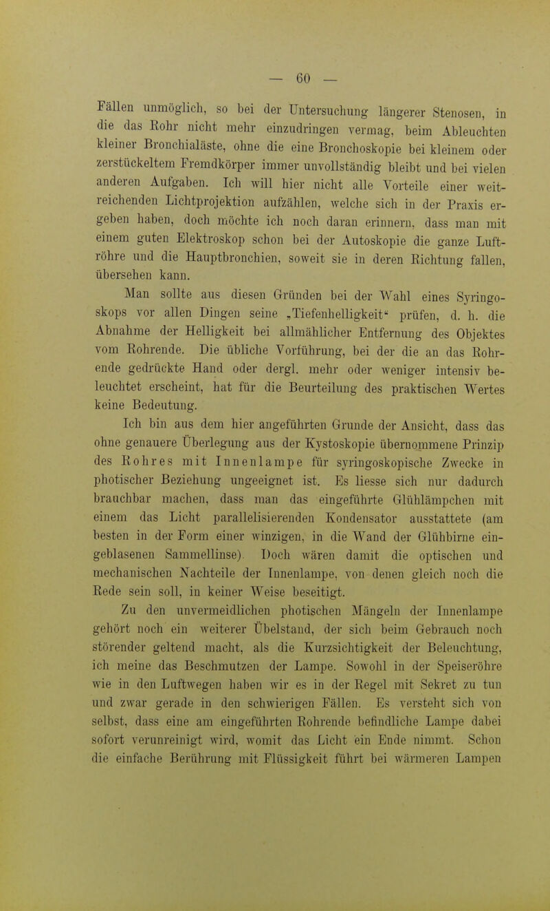 Fällen unmöglich, so bei der Untersuchung längerer Stenosen, in die das Kohr nicht mehr einzudringen vermag, beim Ableuchten kleiner Bronchialäste, ohne die eine Bronchoskopie bei kleinem oder zerstückeltem Fremdkörper immer unvollständig bleibt und bei vielen anderen Aufgaben. Ich will hier nicht alle Vorteile einer weit- reichenden Lichtprojektion aufzählen, welche sich in der Praxis er- geben haben, doch möchte ich noch daran erinnern, dass man mit einem guten Elektroskop schon bei der Autoskopie die ganze Luft- röhre und die Hauptbronchien, soweit sie in deren Richtung fallen, übersehen kann. Man sollte aus diesen Gründen bei der Wahl eines Syringo- skops vor allen Dingen seine „Tiefenhelligkeit prüfen, d. h. die Abnahme der Helligkeit bei allmählicher Entfernung des Objektes vom Rohrende. Die übliche Vorführung, bei der die an das Rohr- ende gedrückte Hand oder dergl. mehr oder weniger intensiv be- leuchtet erscheint, hat für die Beurteilung des praktischen Wertes keine Bedeutung, Ich bin aus dem hier angeführten Grunde der Ansicht, dass das ohne genauere Überlegung aus der Kystoskopie übernommene Prinzip des Rohres mit Innenlampe für syringoskopische Zwecke in photischer Beziehung ungeeignet ist. Es Hesse sich nur dadurch brauchbar machen, dass man das eingeführte Glühlämpchen mit einem das Licht parallelisierenden Kondensator ausstattete (am besten in der Form einer winzigen, in die Wand der Glühbirne ein- geblasenen Sammellinse). Doch wären damit die optischen und mechanischen Nachteile der Innenlampe, von denen gleich noch die Rede sein soll, in keiner Weise beseitigt. Zu den unvermeidlichen photischen Mängeln der Innenlampe gehört noch ein weiterer Übelstaud, der sich beim Gebrauch noch störender geltend macht, als die Kurzsichtigkeit der Beleuchtung, ich meine das Beschmutzen der Lampe. Sowohl in der Speiseröhre wie in den Luftwegen haben wir es in der Regel mit Sekret zu tun und zwar gerade in den schwierigen Fällen. Es versteht sich von selbst, dass eine am eingeführten Rohrende befindliche Lampe dabei sofort verunreinigt wird, womit das Licht ein Ende nimmt. Schon die einfache Berührung mit Flüssigkeit führt bei Avärmeren Lampen