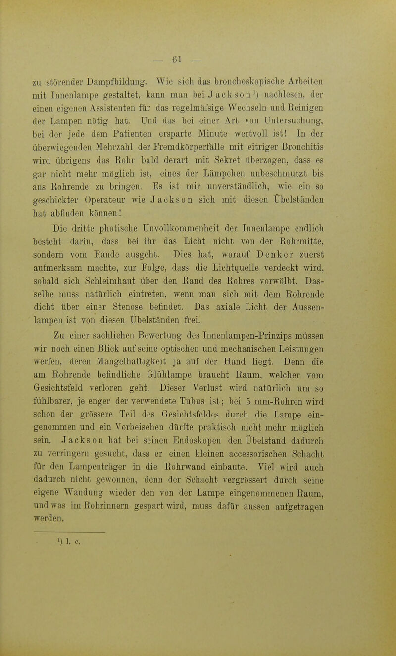 zu störender Dampfbildimg. Wie sich das broiichoskopische Arbeiten mit Innenlampe gestaltet, kann man bei Jackson ^) nachlesen, der einen eigenen Assistenten für das regelmäfsige Wechseln und Reinigen der Lampen nötig hat. Und das bei einer Art von Untersuchung, bei der jede dem Patienten ersparte Minute wertvoll ist! In der überwiegenden Mehrzahl der Fremdkörperfälle mit eitriger Bronchitis wird übrigens das Rohr bald derart mit Sekret überzogen, dass es gar nicht mehr möglich ist, eines der Lämpchen unbeschmutzt bis ans Rohrende zu bringen. Es ist mir unverständlich, wie ein so geschickter Operateur wie Jackson sich mit diesen Übelständen hat abfinden können! Die dritte photische Unvollkommenheit der Innenlampe endlich besteht darin, dass bei ihr das Licht nicht von der Rohrmitte, sondern vom Rande ausgeht. Dies hat, worauf Denker zuerst aufmerksam machte, zur Folge, dass die Lichtquelle verdeckt wird, sobald sich Schleimhaut über den Rand des Rohres vorwölbt. Das- selbe muss natürlich eintreten, wenn man sich mit dem Rohrende dicht über einer Stenose befindet. Das axiale Licht der Aussen- lampen ist von diesen Übelständen frei. Zu einer sachlichen Bewertung des Innenlampen-Prinzips müssen wir noch einen Blick auf seine optischen und mechanischen Leistungen werfen, deren Mangelhaftigkeit ja auf der Hand liegt. Denn die am Rohrende befindliche Glühlampe braucht Raum, welcher vom Gesichtsfeld verloren geht. Dieser Verlust wird natürlich um so fühlbarer, je enger der verwendete Tubus ist; bei 5 mm-Rohren wird schon der grössere Teil des Gesichtsfeldes durch die Lampe ein- genommen und ein Vorbeisehen dürfte praktisch nicht mehr möglich sein. Jackson hat bei seinen Endoskopen den Übelstand dadurch zu verringern gesucht, dass er einen kleinen accessorischen Schacht für den Lampenträger in die Rohrwand einbaute. Viel wird auch dadurch nicht gewonnen, denn der Schacht vergrössert durch seine eigene Wandung wieder den von der Lampe eingenommenen Raum, und was imRohrinnern gespart wird, muss dafür aussen aufgetragen werden. 1) 1. c.