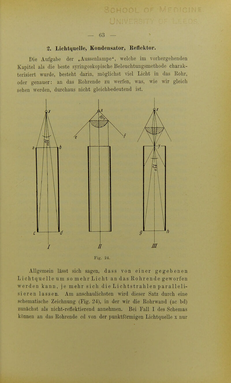 2. Lichtquelle, Kondensator, Reflektor. Die Aufgabe der »Aussenlampe, welche im vorhergehenden Kapitel als die beste syringoskopische Beleiichtungsmethode charak- terisiert wurde, besteht darin, möglichst viel Licht in das Eohr, oder genauer: an das Röhrende zu Averfen, was, wie wir gleich sehen werden, dm-chaus nicht gleichbedeutend ist. Allgemein lässt sich sagen, dass von einer gegebenen Lichtquelle um so mehr Licht an das Eohr ende geworfen werden kann, je mehr sich die Lichtstrahlen paralleli- sieren lassen. Am anschaulichsten wird dieser Satz durch eine schematische Zeichnung (Fig. 24), in der wir die Eohrwand (ac bd) zunächst als nicht-reflektierend annehmen. Bei Fall I des Schemas können an das Eohrende cd von der punktförmigen Lichtquelle x nur