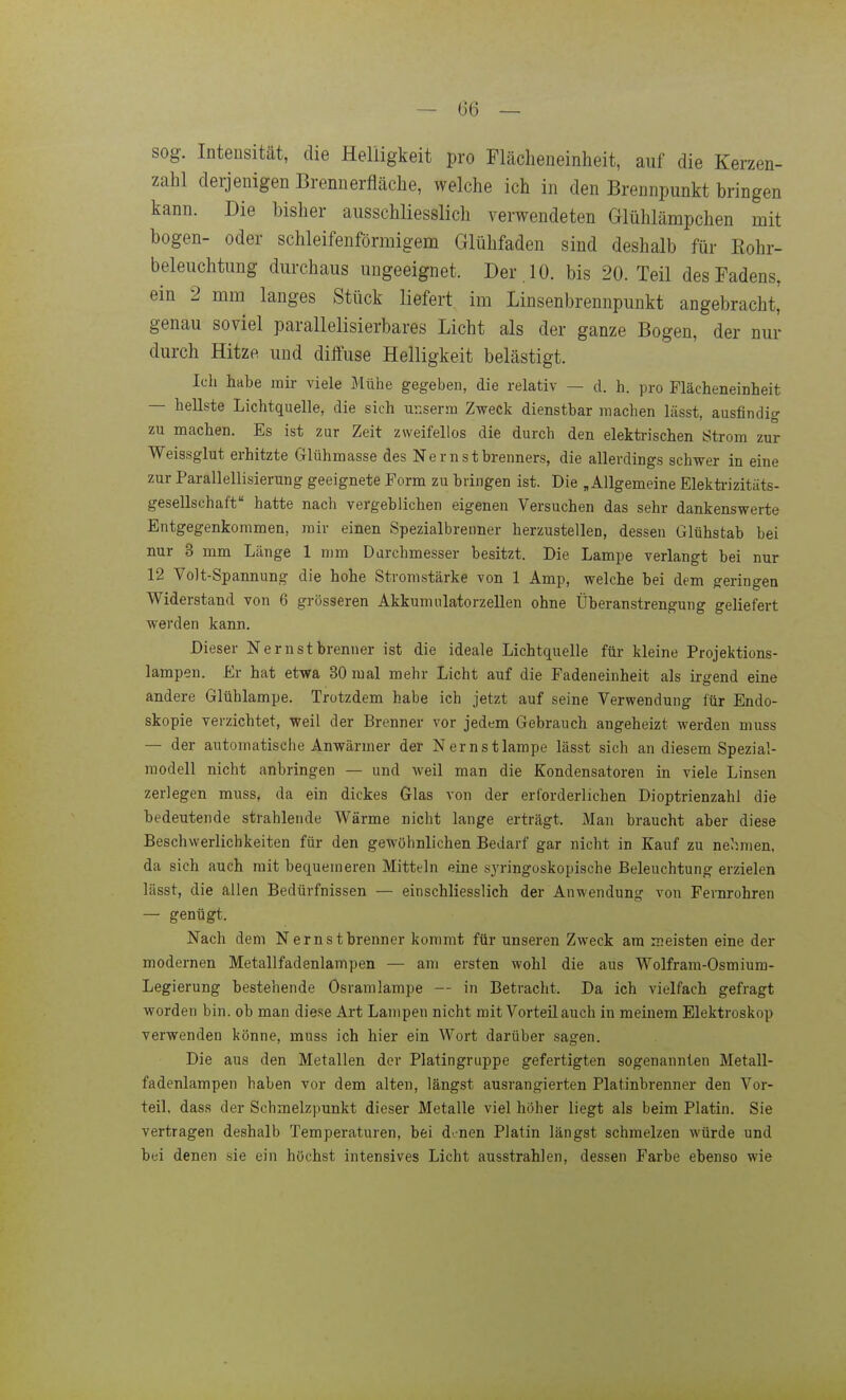 sog. Intensität, die Helligkeit pro Flächeneinheit, auf die Kerzen- zahl derjenigen Brennerfläche, welche ich in den Brennpunkt bringen kann. Die bisher ausschliesslich verwendeten Glühlämpchen mit bogen- oder schleifenförmigena Glühfaden sind deshalb für Kohr- beleuchtung durchaus ungeeignet. Der . 10. bis 20. Teil des Fadens, ein 2 mm langes Stück liefert im Linsenbrennpunkt angebracht, genau soviel parallelisierbares Licht als der ganze Bogen, der nur durch Hitze und diffuse Helligkeit belästigt. Ich habe mir viele J'Iühe gegeben, die relativ — d. h. pro Flächeneinheit — hellste Lichtquelle, die sich ur.serm Zweck dienstbar machen lässt, ausfindig zu machen. Es ist zur Zeit zweifellos die durch den elektrischen Strom zur Weissglut erhitzte Glühmasse des Nernstbrenners, die allerdings schwer in eine zur Parallellisierung geeignete Form zu bringen ist. Die , Allgemeine Elekü-izitäts- gesellschaft hatte nach vergeblichen eigenen Versuchen das sehr dankenswerte Entgegenkommen, mir einen Spezialbrenner herzustellen, dessen Glühstab bei nur 3 mm Länge 1 mm Durchmesser besitzt. Die Lampe verlangt bei nur 12 Volt-Spannung die hohe Stromstärke von 1 Amp, welche bei dem geringen Widerstand von 6 grösseren Akkumulatorzellen ohne Überanstrengung geliefert werden kann. Dieser Nernstbrenner ist die ideale Lichtquelle für kleine Projektions- lampen. Er hat etwa 30 mal mehr Licht auf die Padeneinheit als irgend eine andere Glühlampe. Trotzdem habe ich jetzt auf seine Verwendung für Endo- skopie verzichtet, weil der Brenner vor jedem Gebrauch angeheizt werden muss — der automatische Anwärmer der Nernstlampe lässt sich an diesem Spezial- raodell nicht anbringen — und weil man die Kondensatoren in viele Linsen zerlegen muss, da ein dickes Glas von der erforderlichen Dioptrienzahl die bedeutende strahlende Wärme nicht lange erträgt. Man braucht aber diese Beschwerlichkeiten für den gewöhnlichen Bedarf gar nicht in Kauf zu nehmen, da sich auch mit bequemeren Mitteln eine syringoskopische Beleuchtung erzielen lässt, die allen Bedürfnissen — einschliesslich der Anwendung von Fernrohren — genügt. Nach dem Nernstbrenner kommt für unseren Zweck am meisten eine der modernen Metallfadenlampen — am ersten wohl die aus Wolfram-Osmiura- Legierung bestehende Osramlampe — in Betracht. Da ich vielfach gefragt worden bin. ob man diese Art Lampen nicht mit Vorteil auch in meinem Elektroskop verwenden könne, muss ich hier ein Wort darüber sagen. Die aus den Metallen der Platingruppe gefertigten sogenannten Metall- fadenlampen haben vor dem alten, längst ausrangierten Platinbrenner den Vor- teil, dass der Schmelzpunkt dieser Metalle viel höher liegt als beim Platin. Sie vertragen deshalb Temperaturen, bei d'.nen Platin längst schmelzen würde und bei denen sie ein höchst intensives Licht ausstrahlen, dessen Farbe ebenso wie