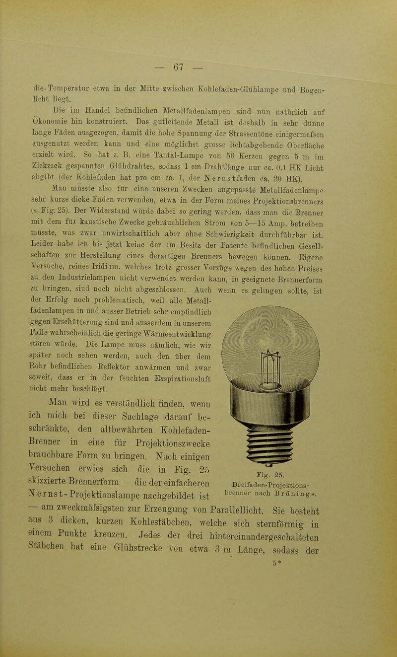 die ■ Temperatur etwa in der Mitte zwischen Kohlefaden-Glühlanipe und Bogen- licht liegt. Die im Handel befindlichen Metallfadenlampen sind nun natürlich auf Ökonomie hin konstruiert. Das gutleitende Metall ist deshalb in sehr dünne lange Fäden ausgezogen, damit die hohe Spannung der Strassentöne einigermafsen ausgenutzt Averden kann und eine möglichst grosse lichtabgebende Oberfläche erzielt wird. So hat z. B. eine Tantal-Lampe von 50 Kerzen gegen 5 m im Zickzack gespannten Glühdrahtes, sodass 1 cm Drahtlänge nur ca. 0.1 HK Licht abgibt (der Kohlefaden hat pro cm ca. 1, der Nernstfaien ca. 20 HK). Man müsste also für eine unseren Zwecken angepasste Metallfadenlampe sehr kurze dicke Fäden verwenden, etwa in der Form meines Projektionsbrenners (s. Fig. 25). Der Widerstand würde dabei so gering werden, dass man die Brenner mit dem fü.t kaustische Zwecke gebräuchlichen Strom von 5—15 Amp. betreiben müsste, was zwar unwirtschaftlich aber ohne Schwierigkeit durchführbar ist. Leider habe ich bis jetzt keine der im Besitz der Patente befindlichen Gesell- schaften zur Herstellung eines derartigen Brenners bewegen können. Eigene Versuche, reines Iridium, welches trotz grosser Vorzüge wegen des hohen Preises zu den Industrielampen nicht verwendet werden kann, in geeignete Brennerform zu bringen, siud noch nicht abgeschlossen. Auch wenn es gelingen sollte, ist der Erfolg noch problematisch, weil alle Metall- fadenlampen in und ausser Betrieb sehr empfindlich gegen Erschütterung sind und ausserdem in unserem Falle wahrscheinlich die geringe Wärmeentwicklung stören würde. Die Lampe muss nämlich, wie wir später noch sehen werden, auch den über dem Eohr befindlichen Reflektor anwärmen und zwar soweit, dass er in der feuchten Exspirationsluft nicht mehr beschlägt. Man wird es verständlich finden, wenn ich mich bei dieser Sachlage darauf be- schränkte, den altbewähi-ten Kohlefaden- Brenner in eine für Projektionszwecke brauchbare Form zu bringen. Nach einigen Versuchen erwies sich die in Fig. 25 skizzierte Brenneifom — die der einfacheren N ernst-Projektionslampe nachgebildet ist — am zweckmäfsigsten zur Erzeugung von Parallellicht. Sie besteht aus 3 dicken, kurzen Kohlestäbchen, welche sich sternförmig in einem Punkte kreuzen. Jedes der drei hintereinandergeschalteten Stäbchen hat eine Glühstrecke von etwa 3 m Länge, sodass der Fig. 25. Dreifaden-Projektions- brenner nach Brünings.