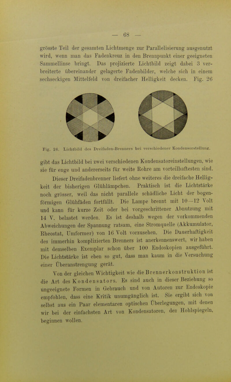 grösste Teil der gesamten Lichtmenge zur Parallelisierung ausgenutzt wird, wenn man das Fadenkreuz in den Brennpunkt einer geeigneten Sammellinse bringt. Das projizierte Lichtbild zeigt dabei 3 ver- breiterte übereinander gelagerte Fadenbilder, welche sich in einem sechseckigen Mittelfeld von dreifacher Helligkeit decken. Fig. 26 Fig. 26. Lichtbild des Dreifaden-Brenners bei verschiedener Kondensorste-UunR. gibt das Lichtbild bei zwei verschiedenen Kondensatoreinstellungen, wie sie für enge und andererseits für weite ßohre am vorteilhaftesten sind. Dieser Dreifadenbrenner liefert ohne weiteres die dreifache Hellig- keit der bisherigen Glühlämpchen. Praktisch ist die Lichtstärke noch grösser, weil das nicht parallele schädliche Licht der bogen- förmigen Glühfäden fortfällt. Die Lampe brennt mit 10 — 12 Volt und kann für kurze Zeit oder bei vorgeschrittener Abnutzung mit 14 V. belastet werden. Es ist deshalb wegen der vorkommenden Abweichungen der Spannung ratsam, eine Stromquelle (Akkumulator, Rheostat, Umformer) von 16 Volt vorzusehen. Die Dauerhaftigkeit des immerhin komplizierten Brenners ist anerkennenswert, wir haben mit demselben Exemplar schon über 100 Endoskopien ausgeführt. Die Lichtstärke ist eben so gut, dass man kaum in die Versuchung einer Überanstrengung gerät. Von der gleichen V^ichtigkeit wie die Brennerkonstruktion ist die Art des Kondensators. Es sind auch in dieser Beziehung so ungeeignete Formen in Gebrauch und von Autoren zur Endoskopie empfohlen, dass eine Kritik unumgänglich ist. Sie ergibt sich von selbst aus ein Paar elementaren optischen Überlegungen, mit denen wir bei der einfachsten Art von Kondensatoren, den Hohlspiegeln, beginnen wollen.