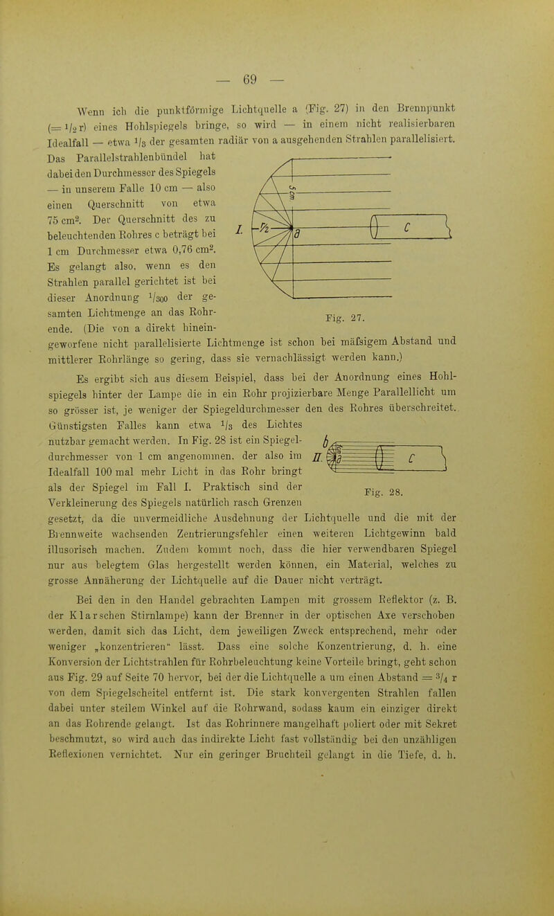Fig. 27. Wenn ich die punktförmige Lichtquelle a (Fig. 27) in den Brennpunkt (_i/2r) eines Hohlspiegels bringe, so wird — in einem nicht realisierbaren Idealfall — etwa 1/3 der gesamten radiär von a ausgehenden Strahlen parallelisiert. Das Parallelstrahlenbündel hat dabei den Durchmesser des Spiegels — in unserem Falle 10 cm — also einen Querschnitt von etwa 75cm2. Der Querschnitt des zu beleuchtenden Eohres c beträgt bei ^■ 1 cm Durchmesser etwa 0,76 cm^. Es gelangt also, wenn es den Strahlen parallel gerichtet ist bei dieser Anordnung 1/300 der ge- samten Lichtmenge an das Rohr- ende. (Die von a direkt hinein- geworfene nicht parallelisierte Lichtmenge ist schon bei mäfsigem Abstand nnd mittlerer Eohrlänge so gering, dass sie vernachlässigt werden kann.) Es ergibt sich aus diesem Beispiel, dass bei der Anordnung eines Hohl- spiegels hinter der Lampe die in ein Eohr pi'ojizierbare Menge Parallellicht um so grösser ist, je weniger der Spiegeldurchmesser den des Rohres überschreitet. Günstigsten Falles kann etwa 1/3 des Lichtes nutzbar gemacht werden. In Fig. 28 ist ein Spiegel- durchmesser von 1 cm angenommen, der also im Idealfall 100 mal mehr Licht in das Rohr bringt als der Spiegel im Fall I. Praktisch sind der Verkleinerung des Spiegels natürlich rasch Grenzen gesetzt, da die unvermeidliche Ausdehnung der Lichtquelle und die mit der Biennweite wachsenden Zentrierungsfehler einen weiteren Lichtgewinn bald illusorisch machen. Zudem kommt noch, dass die hier verwendbaren Spiegel nur aus belegtem Glas hergestellt werden können, ein Material, welches zu grosse Annäherung der Lichtquelle auf die Dauer nicht verträgt. Bei den in den Handel gebrachten Lampen mit grossem Reflektor (z. B. der Klarsehen Stirnlampe) kann der Brenner in der optischen Axe verschoben werden, damit sich das Licht, dem jeweiligen Zweck entsprechend, mehr oder weniger ,konzentrieren lässt. Dass eine solche Konzentrierung, d. h. eine Konversion der Lichtstrahlen für Rohrbeleuchtung keine Vorteile bringt, geht schon aus Fig. 29 auf Seite 70 hervor, bei der die Lichtquelle a um einen Abstand = ^\ r von dem Spiegelscheitel entfernt ist. Die stark konvergenten Strahlen fallen dabei unter steilem Winkel auf die Rohrwand, sodass kaum ein einziger direkt an das Rohrende gelangt. Ist das Rohrinnere mangelhaft poliert oder mit Sekret beschmutzt, so wird auch das indirekte Licht fast vollständig bei den unzähligen Reflexionen vernichtet. Nur ein geringer Bruchteil gelangt in die Tiefe, d. h. 2 C