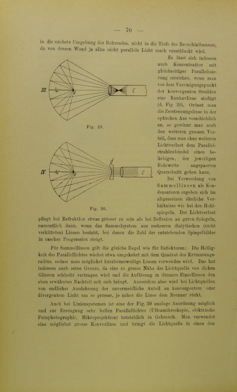 Fig. 29. ZT in die nächste Umgebung des Rohreudes, nicht in die Tiefe des Bronchialhaumes, da von dessen Wand ja alles nicht parallele Licht rasch verschluckt wird. Es lässt sich indessen auch Konzentration mit gleichzeitiger Parallelisie- rung erreichen, wenn man vor dem Vereinigungspunkt der konvergenten Strahlen eine Konkavlinse einfügt (d. Fig. 30). Ordnet man die Zerstreuungslinse in der optischen Axe verschieblich an, so gewinnt man noch den weiteren grossen Vor- teil, dass man ohne weiteren Lichtverlust dem Parallel- strahlenbündel einen be- liebigen , der jeweiligen Rohrweite angepassten Querschnitt geben kann. Bei Verwendung von Sammellinsen als Kon- densatoren ergeben sich im allgemeinen ähnliche Ver- hältnisse wie bei den Hohl- spiegeln. Der Lichtverlust pflegt bei Refraktion etwas grösser zu sein als bei Reflexion an guten Spiegeln, namentlicli dann, wenn das Sammelsystem aus mehreren dialytischen (nicht verkitteten) Linsen besteht, bei denen die Zahl der entsteheuden Spiegelbilder in rascher Progression steigt. Für Sammellinsen gilt die gleiche Regel wie für Reflektoren: Die Hellig- keit des Parallellichtes wächst etwa umgekehrt mit dem Quadrat des Krümmungs- radius, sodass man möglichst kurzbrennweitige Linsen verwenden wird. Das hat indessen auch seine Grenze, da eine zu grosse Nähe der Lichtquelle von dicken Gläsern schlecht vertragen wird und die Auflösung in dünnere Einzellinsen den oben erwähnten Nachteil mit sich bringt. Ausserdem aber wird bei Lichtquellen von endlicher Ausdehnung der unvermeidliche Anteil an konvergentem oder divergentem Licht um so grösser, je näher die Linse dem Brenner rückt. Auch bei Liniensystemen ist eine der Fig. 30 analoge Anordnung möglich und zur Erzeugung sehr hellen Parallellichtes (ültramikroskopie, elektrische Fernphotographie, Mikroprojektion) tatsächlich in Gebrauch. Man verwendet eine möglichst grosse Konvexlinse und bringt die Lichtquelle in einen den