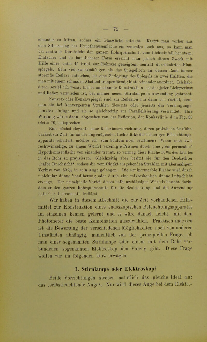 einander zu kitten, sodass ein Glaswürfel entsteht. Kratzt man vorher aus dem Silberbelag der Hypothenusenfläche ein zentrales Loch aus, so kann man hei zentraler Durchsicht den ganzen Eohrquerschnitt zum Lichteinfall benutzen. Einfacher und in handlicherer Form erreicht man jedoch diesen Zweck mit Hilfe eines unter 45 Grad zur Eohraxe geneigten, zentral durchbohrten Plan- spiegels. Sehr viel zweckmäfsiger als das Spiegelloch an dessen Rand immer störende Eeflexe entstehen, ist eine Zerlegung des Spiegels in zwei Hälften, die man mit einem schmalen Abstand treppenförmig hintereinander anordnet. Ich habe diese, soviel ich weiss, bisher unbekannte Konstruktion bei der jeder Lichtverlust und Reflex vermieden ist, bei meiner neuen Stirnlampe in Anwendung gebracht. Konvex- oder Konkavspiegel sind zur Reflexion nur dann von Vorteil, wenn man sie bei konvergenten Strahlen diesseits oder jenseits des Vereinigungs- punktes einfügt und sie so gleichzeitig zur Parallelisierung verwendet. Ihre Wirkung würde dann, abgesehen von der Reflexion, der Konkavlinie d in Fig. 30 (Seite 70) entsprechen. Eine höchst elegante neue Reflexionsvorrichtung, deren praktische Ausführ- barkeit zur Zeit nur an der ungenügenden Lichtstärke der bisherigen Beleuchtungs- apparate scheitert, möchte ich zum Schluss noch erwähnen: Wenn man zwei rechtwinkelige, zu einem Würfel vereinigte Prismen durch eine „semipermeable Hypothenusenfläche von einander trennt, so vermag diese Fläche 500/„ des Lichtes in das Rohr zu projizieren. Gleichzeitig aber besitzt sie für den Beobachter „halbe Durchsicht, sodass die vom Objekt ausgehenden Strahlen mit abermaligem Verlust von 500/o in sein Auge gelangen. Die semipermeable Fläche wird durch molekular dünne Versilberung oder durch eine mikroskopisch dünne Luftschicht erzeugt. Der prinzipielle Vorteil dieses halbdurchlässigen Würfels besteht darin, dass er den ganzen Eohrquerschnitt für die Beobachtung und die Anwendung optischer Irstrumente freilässt. Wir haben in diesem Abschnitt die zur Zeit vorhandenen Hilfs- mittel zur Konstruktion eines endoskopischen Beleuchtungsapparates im einzelnen kennen gelernt und es wäre danach leicht, mit dem Photometer die beste Kombination auszuwählen. Praktisch indessen ist die Bewertung der verschiedenen Möglichkeiten noch von anderen Umständen abhängig, namentlich von der prinzipiellen Frage, ob man einer sogenannten Stirnlampe oder einem mit dem Rohr ver- bundenen sogeuaunten Elektroskop den Vorzug gibt. Diese Frage wollen wir im folgenden kurz erwägen. 3. Stirnlaiiipe oder Elektroskop? Beide Vorrichtungen streben natürlich das gleiche Ideal an: das „selbstleuchtende Auge. Nur wird dieses Auge bei dem Elektro-