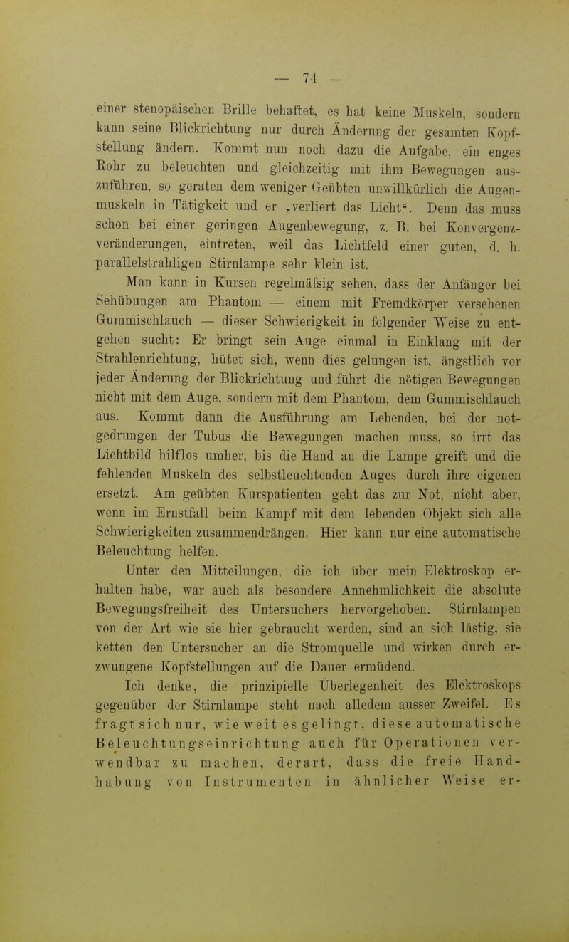 einer stenopäischen Brille behaftet, es hat keine Muskeln, sondern kann seine Blickrichtung nur durch Änderung der gesamten Kopf- stellung ändern. Kommt nun noch dazu die Aufgabe, ein enges Kohr zu beleuchten und gleichzeitig mit ihm Bewegungen aus- zuführen, so geraten dem weniger Geübten unwillkürlich die Augen- muskeln in Tätigkeit und er „verliert das Licht. Denn das muss schon bei einer geringen Augenbewegung, z. B. bei Konvergenz- veränderungen, eintreten, weil das Lichtfeld einer guten, d. h. parallelstrahligen Stirnlampe sehr klein ist. Man kann in Kursen regelmäfsig sehen, dass der Anfänger bei Sehübungen am Phantom — einem mit Fremdkörper versehenen Gummischlauch — dieser Schwierigkeit in folgender Weise zu ent- gehen sucht: Er bringt sein Auge einmal in Einklang mit der Strahlenrichtung, hütet sich, wenn dies gelungen ist, ängstlich vor jeder Änderung der Blickrichtung und führt die nötigen Bewegungen nicht mit dem Auge, sondern mit dem Phantom, dem Gummischlauch aus. Kommt dann die Ausführung am Lebenden, bei der not- gedrungen der Tubus die Bewegungen machen muss, so irrt das Lichtbild hilflos umher, bis die Hand an die Lampe greift und die fehlenden Muskeln des selbstleuchtenden Auges durch ihre eigenen ersetzt. Am geübten Kurspatienten geht das zur Not, nicht aber, wenn im Ernstfall beim Kampf mit dem lebenden Objekt sich alle Schwierigkeiten zusammendrängen. Hier kann nur eine automatische Beleuchtung helfen. Unter den Mitteilungen, die ich über mein Elektroskop er- halten habe, war auch als besondere Annehmlichkeit die absolute Bewegungsfreiheit des üntersuchers hervorgehoben. Stirnlampen von der Art wie sie hier gebraucht werden, sind an sich lästig, sie ketten den üntersucher an die Stromquelle und wirken durch er- zwungene Kopfstellungen auf die Dauer ermüdend. Ich denke, die prinzipielle Überlegenheit des Elektroskops gegenüber der Stirnlampe steht nach alledem ausser Zweifel. Es fragtsichnur, wieweit esgelingt, diese automatische Beleuchtungseinrichtung auch für Operationen ver- wendbar zu machen, derart, dass die freie Hand- habung von Instrumenten in ähnlicher Weise er-