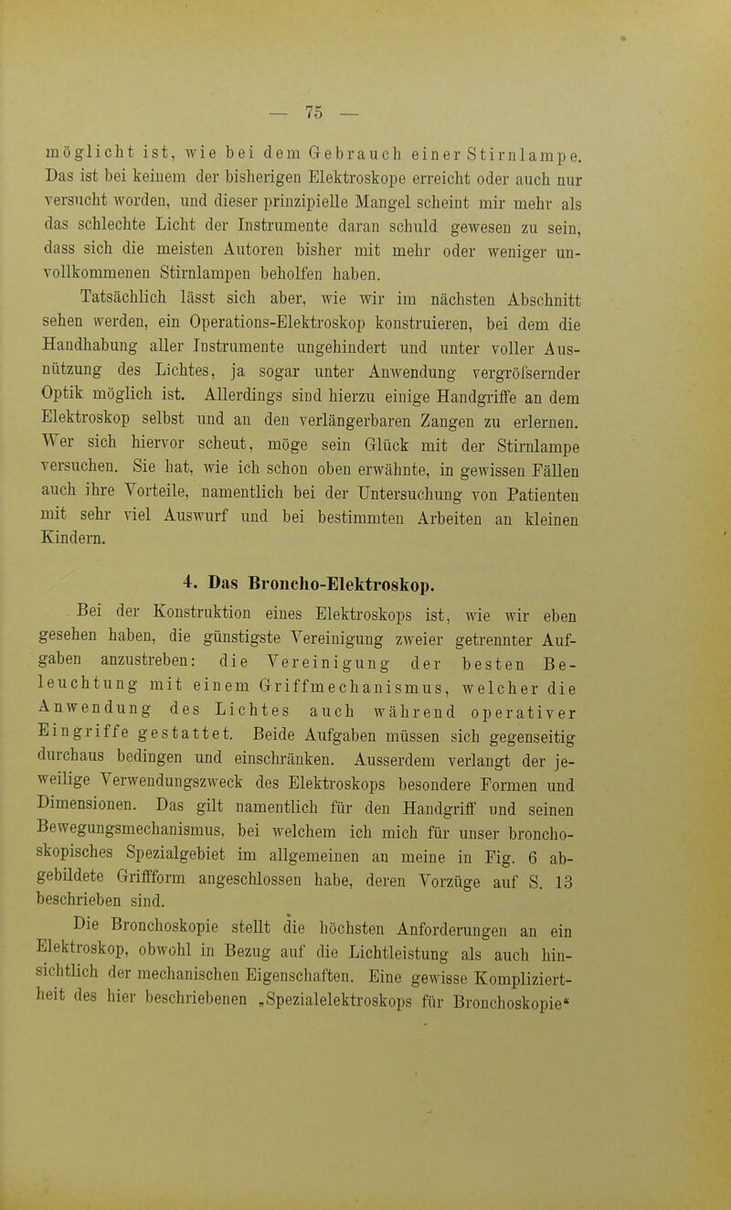 möglicht ist, wie bei dem Gebrauch einer Stirnlampe. Das ist bei keinem der bisherigen Elektroskope erreicht oder auch nur versucht worden, und dieser prinzipielle Mangel scheint mir mehr als das schlechte Licht der Instrumente daran schuld gewesen zu sein, dass sich die meisten Autoren bisher mit mehr oder weniger un- vollkommenen Stirnlampen beholfen haben. Tatsächlich lässt sich aber, wie wir im nächsten Abschnitt sehen \verden, ein Operations-Elektroskop konstruieren, bei dem die Handhabung aller Instrumente ungehindert und unter voller Aus- nützung des Lichtes, ja sogar unter Anwendung vergröfsernder Optik möglich ist. Allerdings sind hierzu einige Handgi-iflfe an dem Elektroskop selbst und au den verlängerbaren Zangen zu erlernen. Wer sich hiervor scheut, möge sein Glück mit der Stirnlampe versuchen. Sie hat, wie ich schon oben erwähnte, in gewissen Fällen auch ihre Vorteile, namentlich bei der Untersuchung von Patienten mit sehr viel Auswurf und bei bestimmten Arbeiten an kleinen Kindern. 4. Das Broncho-Elektroskop. Bei der Konstruktion eines Elektroskops ist, wie wir eben gesehen haben, die günstigste Vereinigung zweier getrennter Auf- gaben anzustreben: die Vereinigung der besten Be- leuchtung mit einem Griffmechanismus, welcher die Anwendung des Lichtes auch während operativer Eingriffe gestattet. Beide Aufgaben müssen sich gegenseitig durchaus bedingen und einschränken. Ausserdem verlangt der je- weilige Verwendungszweck des Elektroskops besondere Formen und Dimensionen. Das gilt namentlich für den Handgriff und seinen Bewegungsmechanismus, bei welchem ich mich flir unser broncho- skopisches Spezialgebiet im allgemeinen an meine in Fig. 6 ab- gebildete Griffform angeschlossen habe, deren Vorzüge auf S. 13 beschrieben sind. Die Bronchoskopie stellt die höchsten Anforderungen an ein Elektroskop, obwohl in Bezug auf die Lichtleistung als auch hin- sichtlich der mechanischen Eigenschaften. Eine gewisse Kompliziert- heit des hier beschriebenen „Spezialelektroskops für Bronchoskopie«