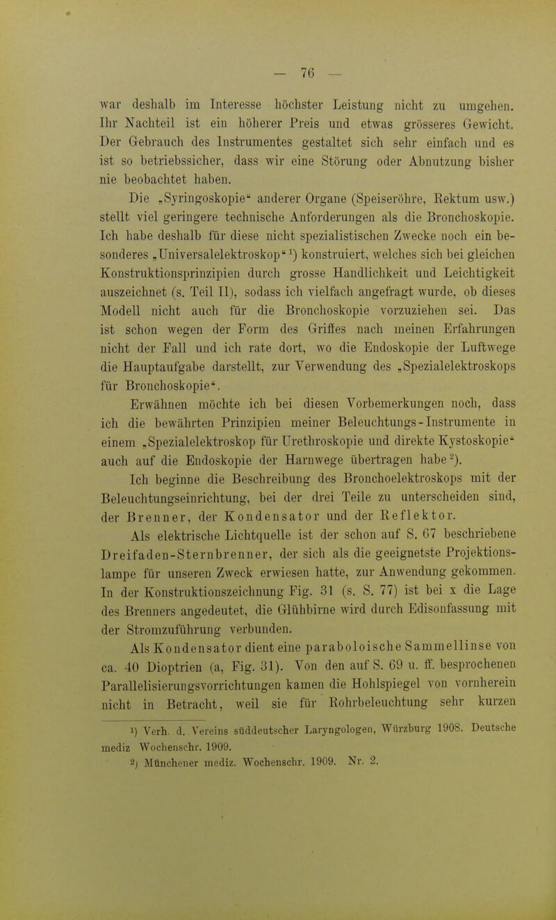 war deshalb im Interesse höchster Leistung nicht zu umgehen. Ihr Nachteil ist ein höherer Preis und etwas grösseres Gewicht. Der Gebrauch des Instrumentes gestaltet sich sehr einfach und es ist so betriebssicher, dass wir eine Störung oder Abnutzung bisher nie beobachtet haben. Die „Syringoskopie anderer Organe (Speiseröhre, Rektum usw.) stellt viel geringere technische Anforderungen als die Bronchoskopie. Ich habe deshalb für diese nicht spezialistischen Zwecke noch ein be- sonderes „üniversalelektroskop ^) konstruiert, welches sich bei gleichen Konstruktionsprinzipien durch grosse Handlichkeit und Leichtigkeit auszeichnet (s. Teil II), sodass ich vielfach angefragt wurde, ob dieses Modell nicht auch für die Bronchoskopie vorzuziehen sei. Das ist schon wegen der Form des Griffes nach meinen Erfahrungen nicht der Fall und ich rate dort, wo die Endoskopie der Luftwege die Hauptaufgabe darstellt, zur Verwendung des „Spezialelektroskops für Bronchoskopie. Erwähnen möchte ich bei diesen Vorbemerkungen noch, dass ich die bewährten Prinzipien meiner Beleuchtungs - Instrumente in einem „Spezialelektroskop für Urethroskopie und direkte Kystoskopie auch auf die Endoskopie der Harnwege übertragen habe ^). Ich beginne die Beschreibung des Bronchoelektroskops mit der Beleuchtungseinrichtung, bei der drei Teile zu unterscheiden sind, der Brenner, der Kondensator und der Reflektor. Als elektrische Lichtquelle ist der schon auf S. 67 beschriebene Dreifaden-Sternbrenner, der sich als die geeignetste Projektions- lampe für unseren Zweck erwiesen hatte, zur Anwendung gekommen. In der Konstruktionszeichnung Fig. 31 (s. S. 77) ist bei x die Lage des Brenners angedeutet, die Glühbirne wird durch Edisonfassung mit der Stromzuführung verbunden. Als Kondensator dient eine paraboloische Sammellinse von ca. 40 Dioptrien (a, Fig. 31). Von den auf S. 69 u. ff. besprochenen Parallelisierungsvorrichtungen kamen die Hohlspiegel von vornherein nicht in Betracht, weil sie für Rohrbeleuchtung sehr kurzen 1) Verh. d. Vereins süddeutscher Laryngologeii, Würzburg 1908. Deutsche mediz Wochenschr. 1909. 2j Müncheiier mediz. Wochenschr. 1909. Nr. 2.