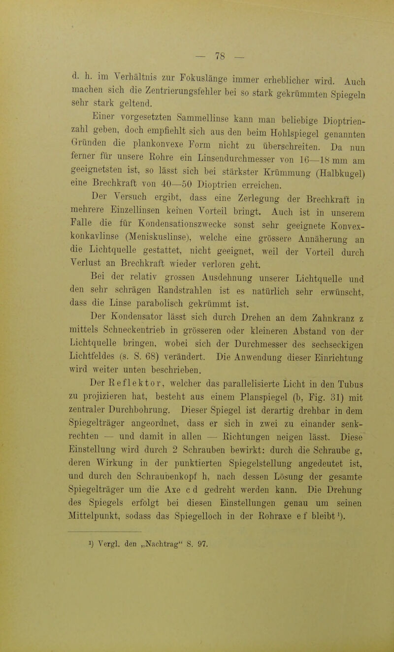 d. h. im Verhältnis zur Fokuslänge immer erheblicher wird. Auch machen sich die Zentrierungsfehler bei so stark gekrümmten Spiegeln sehr stark geltend. Einer vorgesetzten Sammellinse kann man beliebige Dioptrien- zahl geben, doch empfiehlt sich aus den beim Hohlspiegel genannten Gründen die plankonvexe Form nicht zu überschreiten. Da nun ferner für unsere Rohre ein Linsendurchmesser von 16—18 mm am geeignetsten ist, so lässt sich bei stärkster Krümmung (Halbkugel) eine Brechkraft von 40—50 Dioptrien erreichen. Der Versuch ergibt, dass eine Zerlegung der Brechkraft in mehrere Einzellinsen keinen Vorteil bringt. Auch ist in unserem Falle die für Kondensationszwecke sonst sehr geeignete Konvex- konkavlinse (Meniskuslinse), welche eine grössere Annäherung an die Lichtquelle gestattet, nicht geeignet, weil der Vorteil durch Verlust an Brechkraft wieder verloren geht. Bei der relativ grossen Ausdehnung unserer Lichtquelle und den sehr schrägen Randstrahlen ist es natürlich sehr erwünscht, dass die Linse parabolisch gekrümmt ist. Der Kondensator lässt sich durch Drehen an dem Zahnkranz z mittels Schneckentrieb in grösseren oder kleineren Abstand von der Lichtquelle bringen, wobei sich der Durchmesser des sechseckigen Lichtfeldes (s. S. 68) verändert. Die Anwendung dieser Einrichtung wird weiter unten beschrieben. Der Reflektor, welcher das parallelisierte Licht in den Tubus zu projizieren hat, besteht aus einem Planspiegel (b, Fig. 31) mit zentraler Durchbohrung. Dieser Spiegel ist derartig drehbar in dem Spiegelträger angeordnet, dass er sich in zwei zu einander senk- rechten — und damit in allen — Richtungen neigen lässt. Diese Einstellung wird durch 2 Schrauben bewirkt: durch die Schraube g, deren Wirkung in der punktierten Spiegelstellung angedeutet ist, und durch den Schraubenkopf h, nach dessen Lösung der gesamte Spiegelträger um die Axe c d gedreht werden kann. Die Drehung des Spiegels erfolgt bei diesen Einstellungen genau um seinen Mittelpunkt, sodass das Spiegelloch in der Rohraxe e f bleibt ')• 1) Vergl. den „Nachtrag S. 97.