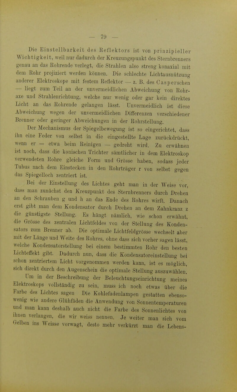 Die Einstellbarkeit des Eeflektors ist von prinzipieller Wichtigkeit, weil nur dadurch der Kreuzungspunkt des Sternbrenners genau an das Eohrende verlegt, die Strahlen also streng konaxial mit dem Rohr projiziert werden können. Die schlechte Lichtausnützung anderer Elektroskope mit festem Eeflektor — z, B. des Caspersehen — liegt zum Teil an der unvermeidlichen Abweichung von Rohr- axe und Strahlenrichtung, welche nur wenig oder gar kein direktes Licht an das Eohrende gelangen lässt. Unvermeidlich ist diese Abweichung wegen der unvermeidlichen Differenzen verschiedener Brenner oder geringer Abweichungen in der Eohrstellung. Der Mechanismus der Spiegelbewegung ist so eingerichtet, dass ihn eine Feder von selbst in die eingestellte Lage zurückdrückt, wenn er - etwa beim Eeinigen — gedreht wird. Zu erwähnen ist noch, dass die konischen Trichter sämtlicher in dem Elektroskop verwendeten Eohre gleiche Form und Grösse haben, sodass jeder Tubus nach dem Einstecken in den Eohrträger r von selbst gegen das Spiegelloch zentriert ist. Bei der Einstellung des Lichtes geht man in der Weise vor, dass man zunächst den Kreuzpunkt des Sternbrenners durch Drehen an den Schrauben g und h an das Ende des Eohres wirft. Danach erst gibt man dem Kondensator durch Drehen an dem Zahnkranz z die günstigste Stellung. Es hängt nämlich, wie schon erwähnt, die Grösse des zentralen Liclitfeldes von der Stellung des Konden- sators zum Brenner ab. Die optimale Lichtfeldgrösse wechselt aber mit der Länge und Weite des Eohres, ohne dass sich vorher sagen lässt, welche Kondensatorstellung bei einem bestimmten Eohr den besten Lichteffekt gibt. Dadurch nun, dass die KondensatoreinsteUung bei schon zentriertem Licht vorgenommen werden kann, ist es möglich, sich direkt durch den Augenschein die optimale Stellung auszuwählen! Um in der Beschreibung der Beleuchtungseinrichtung meines Elektroskops vollständig zu sein, muss ich noch etwas über die Farbe des Lichtes sagen Die Kohlefadenlampen gestatten ebenso- wenig wie andere Glühfäden die Anwendung von Sonnentemperaturen und man kann deshalb auch nicht die Farbe des Sonnenlichtes von ihnen verlangen, die wir weiss nennen. Je weiter man sich vom Gelben ins Weisse vorwagt, desto mehr verkürzt man die Lebens-