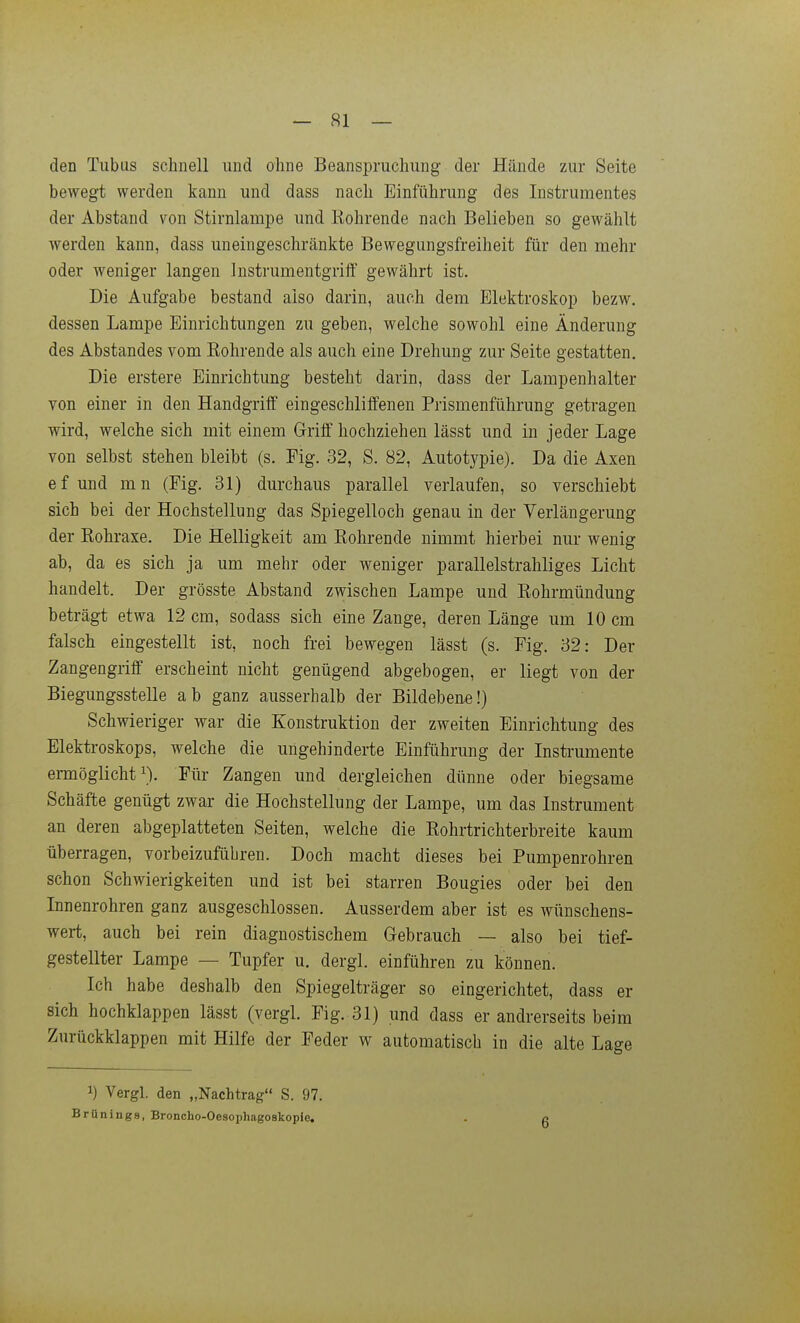 den Tubus schnell und ohne Beanspruchung der Hände zur Seite beweg-t werden kann und dass nach Einführung des Instrumentes der Abstand von Stirnlampe und Röhrende nach Belieben so gewählt werden kann, dass uneingeschränkte Bewegungsfreiheit für den mehr oder weniger langen Instrumentgrift' gewährt ist. Die Aufgabe bestand also darin, auch dem Elektroskop bezw. dessen Lampe Einrichtimgen zu geben, welche sowohl eine Änderung des Abstandes vom Rohrende als auch eine Drehung zur Seite gestatten. Die erstere Einrichtung besteht darin, dass der Lampenhalter von einer in den Handgriff eingeschliffenen Prismenführung getragen wird, welche sich mit einem Griff hochziehen lässt und in jeder Lage von selbst stehen bleibt (s. Fig. 32, S. 82, Autotypie). Da die Axen ef und mn (Fig. 31) durchaus parallel verlaufen, so verschiebt sich bei der Hochstellung das Spiegelloch genau in der Verlängerung der Rohraxe. Die Helligkeit am Rohrende nimmt hierbei nur wenig ab, da es sich ja um mehr oder weniger parallelstrahliges Licht handelt. Der grösste Abstand zwischen Lampe und Rohrmündung beträgt etwa 12 cm, sodass sich eine Zange, deren Länge um 10 cm falsch eingestellt ist, noch frei bewegen lässt (s. Fig. 32: Der Zangengriff erscheint nicht genügend abgebogen, er liegt von der Biegungsstelle ab ganz ausserhalb der Bildebene!) Schwieriger war die Konstruktion der zweiten Einrichtung des Elektroskops, welche die ungehinderte Einführung der Instrumente emöglicht ^). Für Zangen und dergleichen dünne oder biegsame Schäfte genügt zwar die Hochstellung der Lampe, um das Instrument an deren abgeplatteten Seiten, welche die Rohrtrichterbreite kaum überragen, vorbeizufübren. Doch macht dieses bei Pumpenrohren schon Schwierigkeiten und ist bei starren Bougies oder bei den Innenrohren ganz ausgeschlossen. Ausserdem aber ist es wünschens- wert, auch bei rein diagnostischem Gebra,uch — also bei tief- gestellter Lampe — Tupfer u. dergl. einführen zu können. Ich habe deshalb den Spiegelträger so eingerichtet, dass er sich hochklappen lässt (vergl. Fig. 31) und dass er andrerseits beim Zurückklappen mit Hilfe der Feder w automatisch in die alte Lage 1) Vergl. den „Nachtrag S. 97. Brünings, Broncho-Oesophagoskopie, . f>