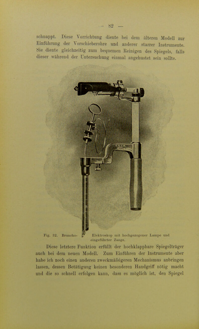 schnappt. Diese Vorrichtung diente bei dem älteren Modell zur Einführung der Vorschieberohre und anderer starrer Instrumente. Sie diente gleichzeitig zum bequemen Eeinigen des Spiegels, falls dieser Avährend der Untersuchung einmal angehustet sein sollte. eingeführter Zange. Diese letztere Funktion erfüllt der hochklappbare Spiegelträger auch bei dem neuen Modell. Zum Einführen der Instrumente aber habe ich noch einen anderen zweckmäfsigeren Mechanismus anbringen lassen, dessen Betätigung keinen besonderen Handgriff nötig macht und die so schnell erfolgen kann, dass es möglich ist, den Spiegel