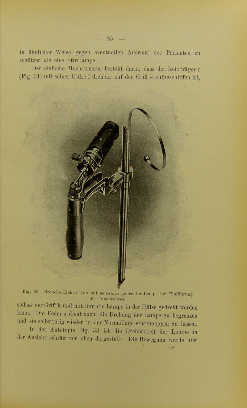 in ähnlicher Weise gegen ev^entiiellen Auswurf des Patienten zu schützen als eine Stirnlampe. Der einfache Mechanismus besteht darin, dass der Eohrträger r (Fig. 31) mit seiner Hülse 1 drehbar auf den Griff k aufgeschliffen ist, Fig. 33. Broneho-Elektroskop mit seitwärts gedrehter Lampe bei Einführung des Innenrohres. sodass der Griff k und mit ihm die Lampe in der Hülse gedreht werden kann. Die Feder s dient dazu, die Drehung der Lampe zu begrenzen und sie selbsttätig wieder in der Normallage einschnappen zu lassen. In der Autotypie Fig. 33 ist die Drehbarkeit der Lampe in der Ansicht schräg von oben dargestellt. Die Bewegung wurde hier 6*