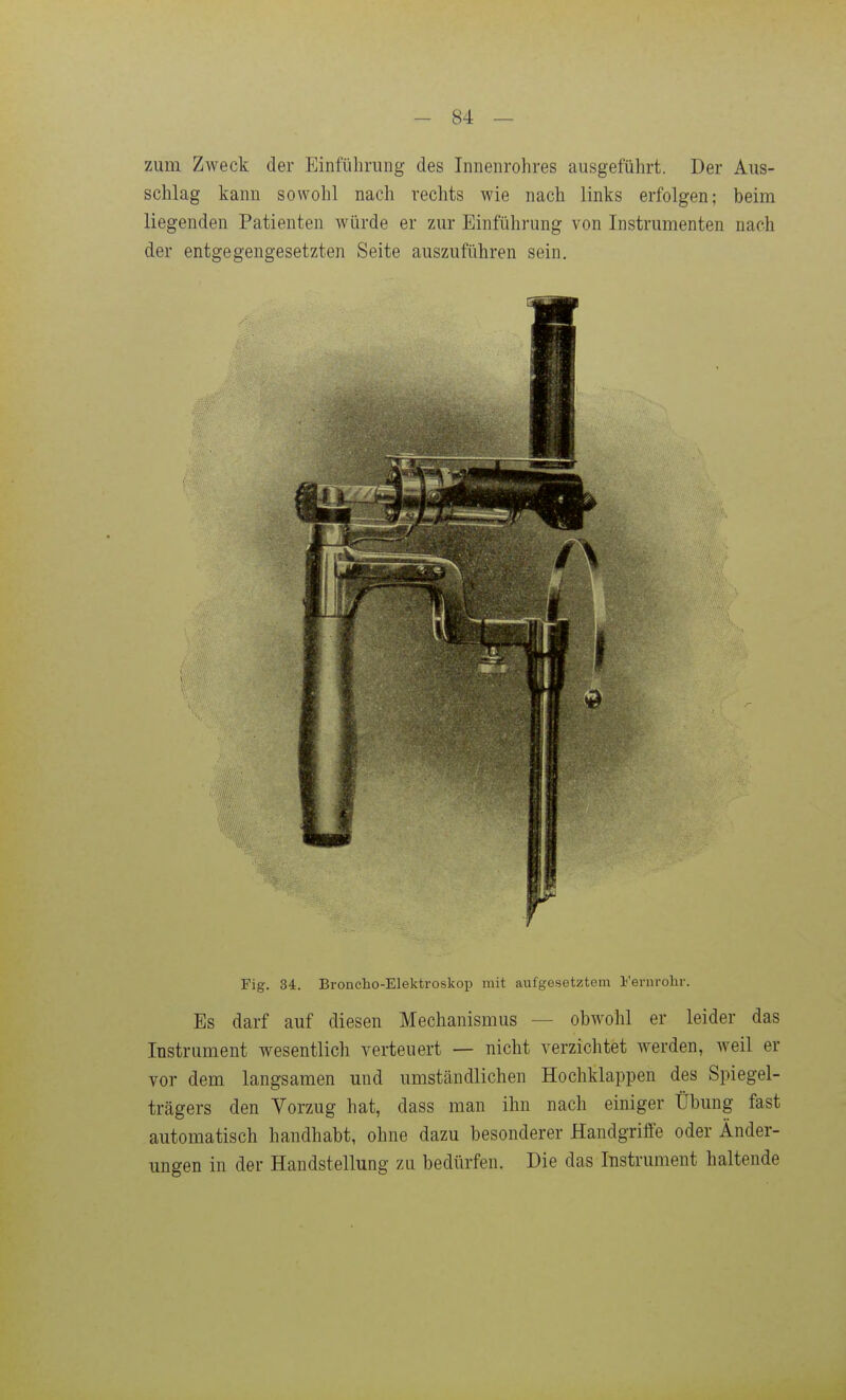 zum Zweck der Einführung des Innenrohres ausgeführt. Der Aus- schlag kann sowohl nach rechts wie nach links erfolgen; beim liegenden Patienten würde er zur Einführung von Instrumenten nach der entgegengesetzten Seite auszuführen sein. Fig. 34. Broncho-Elektroskop mit aufgesetztem Fernrohr. Es darf auf diesen Mechanismus — obwohl er leider das Instrument wesentlich verteuert — nicht verzichtet werden, weil er vor dem langsamen und umständlichen Hochklappen des Spiegel- trägers den Vorzug hat, dass man ihn nach einiger Übung fast automatisch handhabt, ohne dazu besonderer Handgriffe oder Änder- ungen in der Handstellung zu bedürfen. Die das Instrument haltende