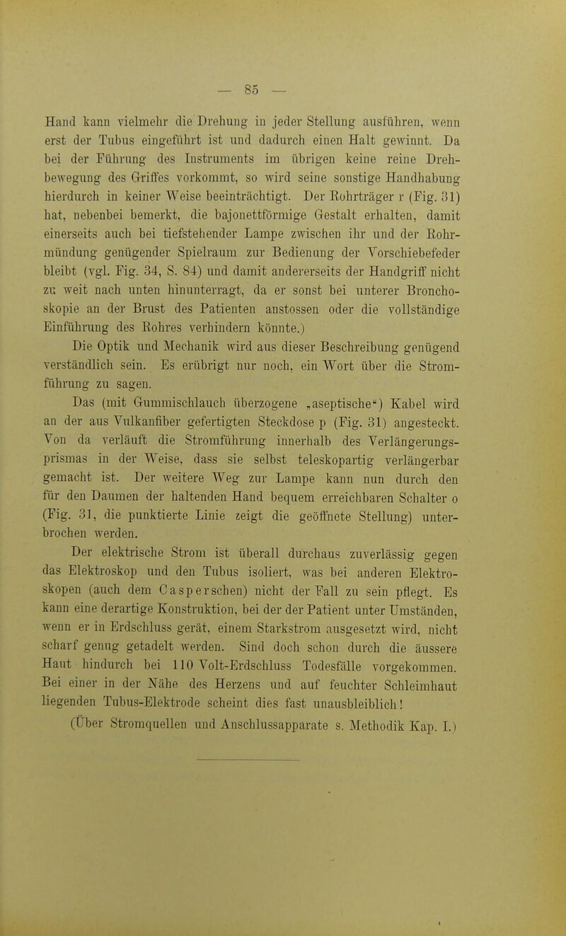Hand kann vielmehr die Drehung in jeder Stellung ausführen, wenn erst der Tubus eingeführt ist und dadurch einen Halt gewinnt. Da bei der Führung des Instruments im übrigen keine reine Dreh- bewegung des Griffes vorkommt, so wird seine sonstige Handhabung hierdurch in keiner Weise beeinträchtigt. Der Kohrträger r (Fig. 31) hat, nebenbei bemerkt, die bajonettförmige Gestalt erhalten, damit einerseits auch bei tiefstehender Lampe zwischen ihr und der Kohr- mündung genügender Spielraum zur Bedienung der Vorschiebefeder bleibt (vgl. Fig. 34, S. 84) und damit andererseits der Handgriff nicht zu weit nach unten hinunterragt, da er sonst bei unterer Broncho- skopie an der Brust des Patienten anstossen oder die vollständige Einführung des Kohres verhindern könnte.) Die Optik und Mechanik wird aus dieser Beschreibung genügend verständlich sein. Es erübrigt nur noch, ein Wort über die Strom- führung zu sagen. Das (mit Gummischlauch überzogene „aseptische) Kabel wird an der aus Vulkanfiber gefertigten Steckdose p (Fig. 31) angesteckt. Von da verläuft die Stromführung innerhalb des Verlängerungs- prismas in der Weise, dass sie selbst teleskopartig verläugerbar gemacht ist. Der weitere Weg zur Lampe kann nun durch den für den Daumen der haltenden Hand bequem erreichbaren Schalter o (Fig. 31, die punktierte Linie zeigt die geöffnete Stellung) unter- brochen werden. Der elektrische Strom ist überall durchaus zuverlässig gegen das Elektroskop und den Tubus isoliert, was bei anderen Blektro- skopen (auch dem Casp er sehen) nicht der Fall zu sein pflegt. Es kann eine derartige Konstruktion, bei der der Patient unter Umständen, wenn er in Erdschluss gerät, einem Starkstrom ausgesetzt wird, nicht scharf genug getadelt werden. Sind doch schon durch die äussere Haut hindurch bei 110 Volt-Erdschluss Todesfälle vorgekommen. Bei einer in der Nähe des Herzens und auf feuchter Schleimhaut liegenden Tubus-Elektrode scheint dies fast unausbleiblich! (Über Stromquellen und Anschlussapparate s. Methodik Kap. L)