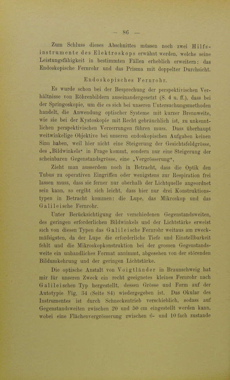 Zum Schluss dieses Abschnittes müssen noch zwei Hilfs- instrumente des Elektroskops erwähnt werden, welche seine Leistungsfähigkeit in bestimmten Fällen erheblich erweitern: das Endoskopische Fernrohr und das Prisma mit doppelter Durchsicht. Endoskopisches Fernrohr. Es wurde schon bei der Besprechung der perspektivischen Ver- hältnisse von Köhrenbildern auseinandergesetzt (S. 4 u. ff.), dass bei der Springoskopie, um die es sich bei unseren üntersuchungsmethoden handelt, die Anwendung optischer Systeme mit kurzer Brennweite, wie sie bei der Kystoskopie mit Kecht gebräuchlich ist, zu unkennt- lichen perspektivischen Verzerrungen führen muss. Dass überhaupt weitwinkelige Objektive bei unseren endoskopischen Aufgaben keinen Sinn haben, weil hier nicht eine Steigerung der Gesichtsfeldgrösse, des „Bildwinkels in Frage kommt, sondern nur eine Steigerung der scheinbaren Gegenstandsgrösse, eine „Vergrösserung, Zieht man ausserdem noch in Betracht, dass die Optik den Tubus zu operativen Eingriffen oder wenigstens zur Respiration frei lassen muss, dass sie ferner nur oberhalb der Lichtquelle angeordnet sein kann, so ergibt sich leicht, dass hier nur drei Konstruktions- typen in Betracht kommen: die Lupe, das Mikroskop und das Galilei sehe Fernrohr. Unter Berücksichtigung der verschiedenen Gegenstandsweiten, des geringen erforderlichen Bildwinkels und der Lichtstärke erweist sich von diesen Typen das Galileische Fernrohr weitaus am zweck- mäfsigsten, da der Lupe die erforderliche Tiefe und Einstellbarkeit fehlt und die Mikroskopkonstruktion bei der grossen Gegenstands- weite ein unhandliches Format annimmt, abgesehen von der störenden Bildumkehrung und der geringen Lichtstärke. Die optische Anstalt von Voigtländer in Braunschweig hat mir für unseren Zweck ein recht geeignetes kleines Fernrohr nach Galilei sehen Typ hergestellt, dessen Grösse und Form auf der Autotypie Fig. 34 (Seite 84) wiedergegeben ist. Das Okular des Instrumentes ist durch Schneckentrieb verschieblich, sodass auf Gegenstandsweiten zwischen 20 und 50 cm eingestellt werden kann, wobei eine Flächenvergrösserung zwischen 6- und 10 fach zustande