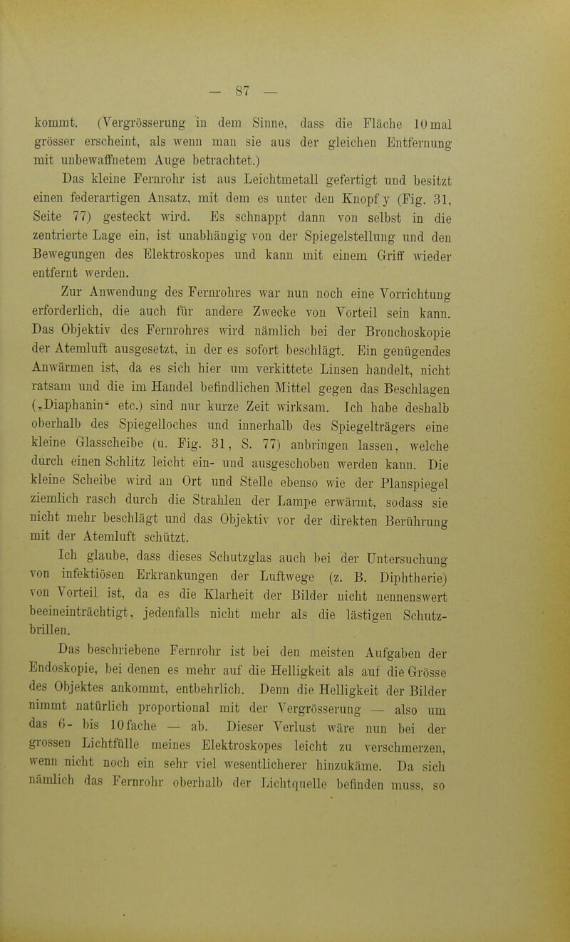 kommt. (Vergrösserung in dem Sinne, dass die Fläche 10 mal grösser erscheint, als wenn man sie aus der gleichen Entfernung mit unbewaffnetem Auge betrachtet.) Das kleine Fernrohr ist aus Leichtmetall gefertigt und besitzt einen federartigen Ansatz, mit dem es unter den Knopf y (Fig. 31, Seite 77) gesteckt wii-d. Es schnappt dann von selbst in die zentrierte Lage ein, ist unabhängig von der Spiegelstellung und den Bewegungen des Elektroskopes und kann mit einem Griff wieder entfernt werden. Zur Anwendung des Fernrohres war nun noch eine Vorrichtung erforderlich, die auch für andere Zwecke von Vorteil sein kann. Das Objektiv des Fernrohres wird nämlich bei der Bronchoskopie der Atemluffc ausgesetzt, in der es sofort beschlägt. Ein genügendes Anwärmen ist, da es sich hier um verkittete Linsen handelt, nicht ratsam und die im Handel befindlichen Mittel gegen das Beschlagen („Diaphanin etc.) sind nur kurze Zeit wirksam. Ich habe deshalb oberhalb des Spiegelloches und innerhalb des Spiegelträgers eine kleine Glasscheibe (u. Fig. 31, S. 77) anbringen lassen, welche durch einen Schlitz leicht ein- und ausgeschoben werden kann. Die kleine Scheibe wird an Ort und Stelle ebenso wie der Planspiegel ziemlich rasch durch die Strahlen der Lampe erwärmt, sodass sie nicht mehr beschlägt und das Objektiv vor der direkten Berührung mit der Atemluft schützt. Ich glaube, dass dieses Schutzglas auch bei der Untersuchung von infektiösen Erkrankungen der Luftwege (z. B. Diphtherie) von Vorteil ist, da es die Klarheit der Bilder nicht nennenswert beeineinträchtigt, jedenfalls nicht mehr als die lästigen Schutz- brillen. Das beschriebene Fernrohr ist bei den meisten Aufgaben der Endoskopie, bei denen es mehr auf die Helligkeit als auf die Grösse des Objektes ankommt, entbehrlich. Denn die Helligkeit der Bilder nimmt natürlich proportional mit der Vergrösserung — also um das 6- bis 10 fache — ab. Dieser Verlust wäre nun bei der grossen Lichtfülle meines Elektroskopes leicht zu verschmerzen, wenn nicht noch ein sehr viel wesentlicherer hinzukäme. Da sich nämlich das Fernrohr oberhalb der Lichtquelle befinden muss, so