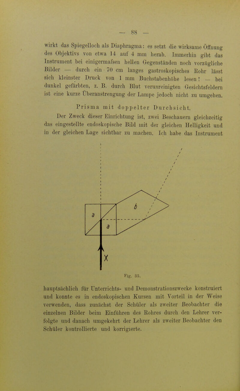 wirkt das Spiegelloch als Diaphragma: es setzt die wirksame Öffnung des Objektivs von etwa 14 auf 4 mm herab. Immerhin gibt das Instrument bei einigermafsen hellen Gegenständen noch vorzügliche Bilder — durch ein 70 cm langes gastroskopisches Rohr lässt sich kleinster Druck von 1 mm Buchstabenhöhe lesen ! — bei dunkel gefärbten, z. B. durch Blut verunreinigten Gesichtsfeldern ist eine kurze Überanstrengung der Lampe jedoch nicht zu umgehen. Prisma mit doppelter Durchsicht. Der Zweck dieser Einrichtung ist, zwei Beschauern gleichzeitig das eingestellte endoskopische Bild mit der gleichen Helligkeit und in der gleichen Lage sichtbar zu machen. Ich habe das Instrument b 3 Fig. 35. hauptsächlich für Unterrichts- und Demonsti-ationszwecke konstruiert und konnte es in endoskopischen Kursen mit Vorteil in der Weise verwenden, dass zimächst der Schüler als zweiter Beobachter die einzelnen Bilder beim Einführen des Rohres durch den Lehrer ver- folgte und danach umgekehrt der Lehrer als zweiter Beobachter den Schüler kontrollierte und korrigierte.