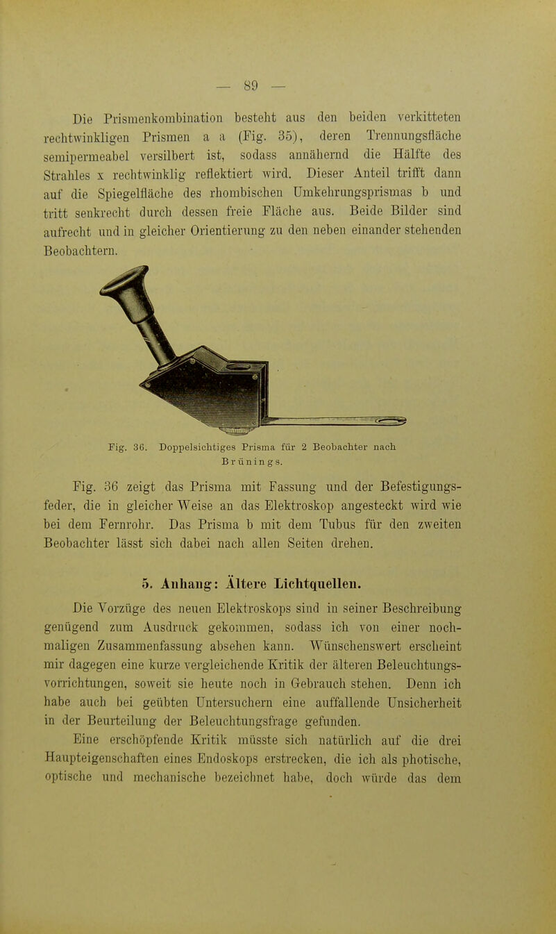 Die Prismenkombination besteht aus den beiden verkitteten rechtwinkligen Prismen a a (Fig. 35), deren Trennungsfläche semipermeabel versilbert ist, sodass annähernd die Hälfte des Strahles x rechtwinklig reflektiert wird. Dieser Anteil trifft dann auf die Spiegelfläche des rhombischen ümkehrungsprismas b und tritt senkrecht durch dessen freie Fläche aus. Beide Bilder sind aufrecht und in gleicher Orientierung zu den neben einander stehenden Beobachtern. Fig. 36. Doppelsichtiges Prisma füi- 2 Beobachter nach Brünings. Fig. 36 zeigt das Prisma mit Fassung und der Befestigungs- feder, die in gleicher Weise an das Elektroskop angesteckt wird wie bei dem Fernrohr. Das Prisma b mit dem Tubus für den zweiten Beobachter lässt sich dabei nach allen Seiten drehen. 5. Allhang: Altere Lichtquellen. Die Vorzüge des neuen Elektroskops sind in seiner Beschreibung genügend zum Ausdruck gekommen, sodass ich von einer noch- maligen Zusammenfassung absehen kann. Wünschenswert erscheint mir dagegen eine kurze vergleichende Kritik der älteren Beleuchtungs- voiTichtungen, soweit sie heute noch in Gebrauch stehen. Denn ich habe auch bei geübten Untersuchern eine auffallende Unsicherheit in der Beurteilung der Beleuchtungsfrage gefunden. Eine erschöpfende Kritik müsste sich natürlich auf die drei Haupteigenschaften eines Endoskops erstrecken, die ich als photische, optische und mechanische bezeichnet habe, doch würde das dem