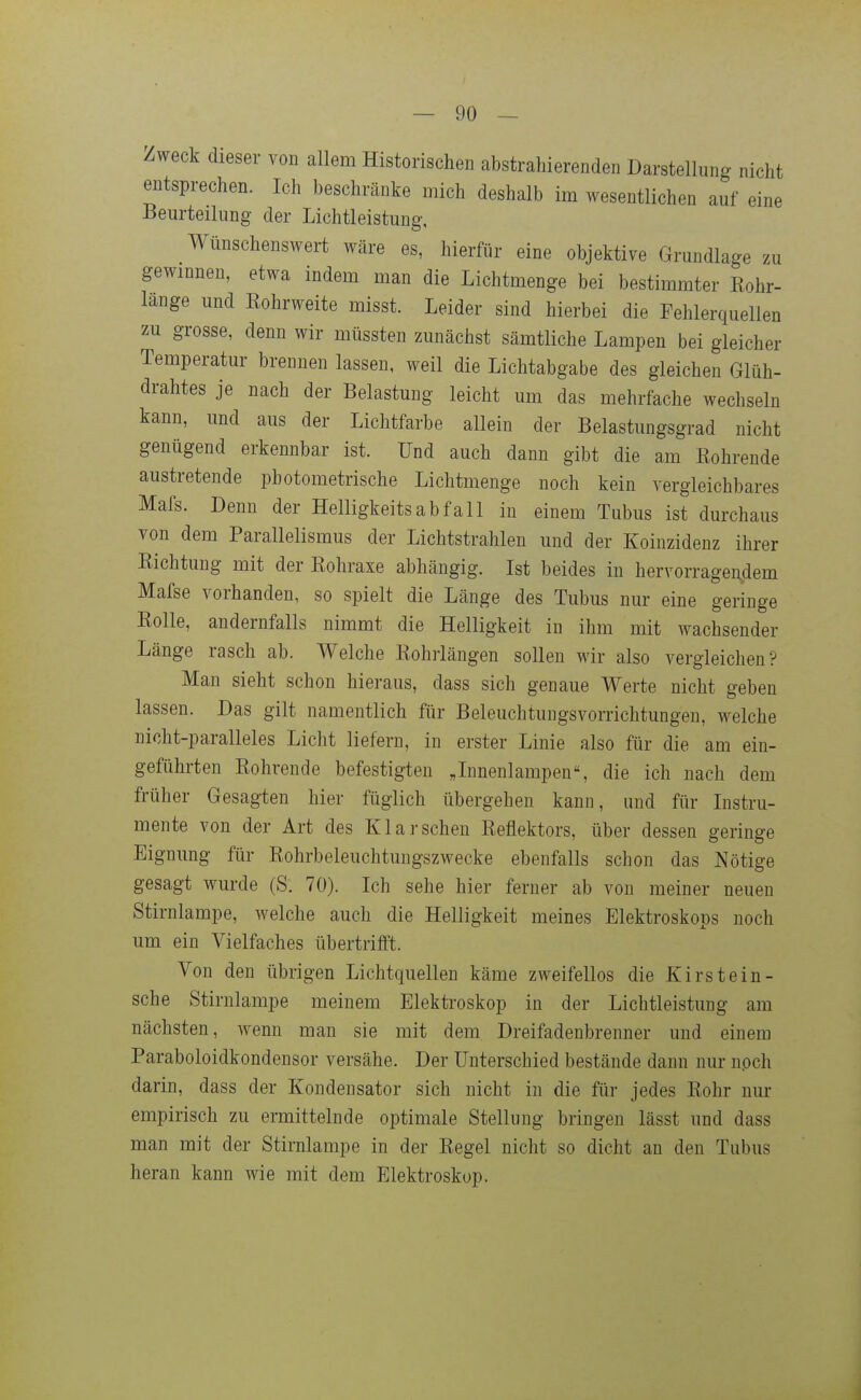 Zweck dieser von allem Historischen abstrahierenden Darstellung nicht entsprechen. Ich beschränke mich deshalb im wesentlichen auf eine Beurteilung der Lichtleistung, Wünschenswert wäre es, hierfür eine objektive Grundlage zu gewinnen, etwa indem man die Lichtmenge bei bestimmter Eohr- lange und Eohrweite misst. Leider sind hierbei die Fehlerquellen zu grosse, denn wir müssten zunächst sämtliche Lampen bei gleicher Temperatur brennen lassen, weil die Lichtabgabe des gleichen Glüh- drahtes je nach der Belastung leicht um das mehrfache wechseln kann, und aus der Lichtfarbe allein der Belastungsgrad nicht genügend erkennbar ist. Und auch dann gibt die am Eohrende austretende photometrische Lichtmenge noch kein vergleichbares Mafs. Denn der Helligkeitsabfall in einem Tubus ist durchaus von dem Parallelismus der Lichtstrahlen und der Koinzidenz ihrer Eichtung mit der Eohraxe abhängig. Ist beides in hervorragendem Mafse vorhanden, so spielt die Länge des Tubus nur eine geringe Eolle, andernfalls nimmt die Helligkeit in ihm mit wachsender Länge rasch ab. Welche Eohrlängen sollen wir also vergleichen? Man sieht schon hieraus, dass sich genaue Werte nicht geben lassen. Das gilt namentlich für Beleuchtungsvorrichtungen, welche nicht-paralleles Licht liefern, in erster Linie also für die am ein- geführten Eohrende befestigten Jnnenlampen, die ich nach dem früher Gesagten hier füglich übergehen kann, und für Instru- mente von der Art des Klarsehen Eeflektors, über dessen geringe Eignung für Eohrbeleuchtungszwecke ebenfalls schon das Nötige gesagt wurde (S. 70). Ich sehe hier ferner ab von meiner neuen Stirnlampe, welche auch die Helligkeit meines Elektroskops noch um ein Vielfaches übertrifft. Von den übrigen Lichtquellen käme zweifellos die Kirstein- sehe Stirnlampe meinem Elektroskop in der Lichtleistung am nächsten, wenn man sie mit dem Dreifadenbrenner und einem Paraboloidkondensor versähe. Der Unterschied bestände dann nur npch darin, dass der Kondensator sich nicht in die für jedes Eohr nur empirisch zu ermittelnde optimale Stellung bringen lässt und dass man mit der Stirnlampe in der Eegel nicht so dicht an den Tubus heran kann wie mit dem Elektroskop.