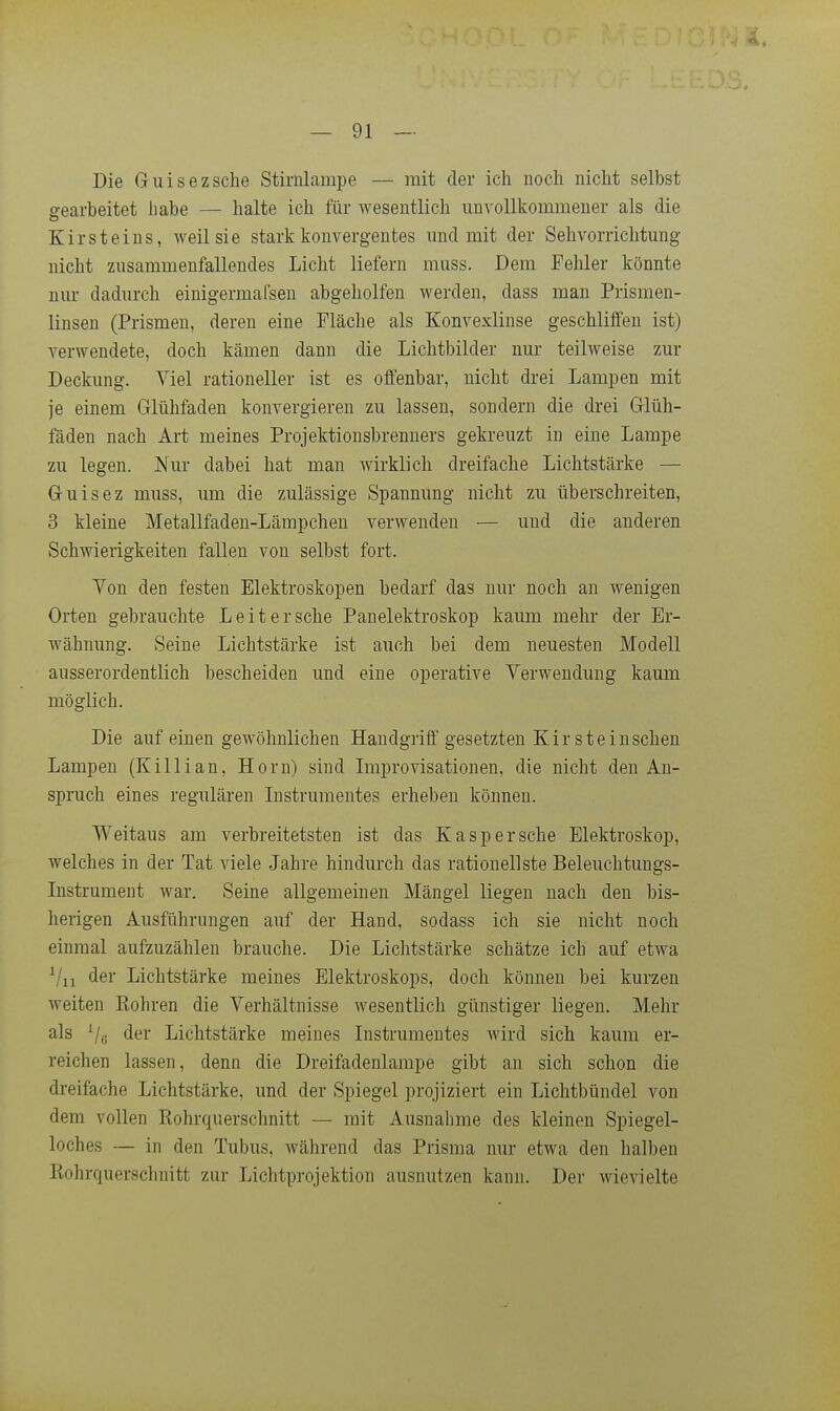 Die Guisezsche Stirnlampe — mit der ich noch nicht selbst gearbeitet habe — halte ich für wesentlich unvollkommener als die Kirsteins, weil sie stark konvergentes und mit der Sehvorrichtmig nicht zusammenfallendes Licht liefern muss. Dem Fehler könnte nm- dadurch einigermafsen abgeholfen werden, dass man Prismen- linsen (Prismen, deren eine Fläche als Konvexlinse geschliffen ist) verwendete, doch kämen dann die Lichtbilder nur teilweise zur Deckung. Viel rationeller ist es offenbar, nicht drei Lampen mit je einem Glühfaden konvergieren zu lassen, sondern die drei Glüh- fäden nach Art meines Projektionsbrenners gekreuzt in eine Lampe zu legen. JMur dabei hat man wirklich dreifache Lichtstärke — Guisez muss, um die zulässige Spannung nicht zu überschreiten, 3 kleine Metallfaden-Lämpchen verwenden — und die anderen Schwierigkeiten fallen von selbst fort. Ton den festen Elektroskopen bedarf das nur noch an wenigen Orten gebrauchte Leitersehe Panelektroskop kaum mehr der Er- wähnung. Seine Lichtstärke ist auch bei dem neuesten Modell ausserordentlich bescheiden und eine operative Verwendung kaum möglich. Die auf einen gewöhnlichen Handgriff gesetzten Kir steiuschen Lampen (Killian, Horn) sind Improvisationen, die nicht den An- spruch eines regulären Listrumentes erheben können. Weitaus am verbreitetsten ist das Kasper sehe Elektroskop, welches in der Tat viele Jahre hindurch das rationellste Beleuchtungs- Instrument war. Seine allgemeinen Mängel liegen nach den bis- herigen Ausführungen auf der Hand, sodass ich sie nicht noch einmal aufzuzählen brauche. Die Lichtstärke schätze ich auf etwa Vii der Lichtstärke meines Elektroskops, doch können bei kurzen weiten Sohren die Verhältnisse wesentlich günstiger liegen. Mehr als der Lichtstärke meines Instrumentes wird sich kaum er- reichen lassen, denn die Dreifadenlampe gibt an sich schon die dreifache Lichtstärke, und der Spiegel projiziert ein Lichtbündel von dem vollen Eohrquerschnitt — mit Ausnalmie des kleinen Spiegel- loches — in den Tubus, während das Prisma nur etwa den halben ßohrquerschnitt zur Lichtprojektion ausnutzen kann. Der wievielte