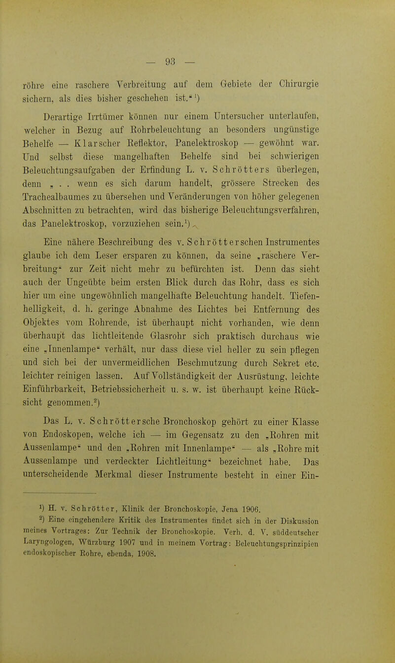röhre eine raschere Verbreitung auf dem G-ebiete der Chirurgie sichern, als dies bisher geschehen ist.') Derartige Irrtümer können nur einem Untersucher unterlaufen, welcher in Bezug auf Eohrbeleuchtung an besonders ungünstige Behelfe — Kl arscher Eeflektor, Panelektroskop — gewöhnt war. Und selbst diese mangelhaften Behelfe sind bei schwierigen Beleuchtungsaufgaben der Erfindung L. v. Schrötters überlegen, denn „ . . wenn es sich darum handelt, grössere Strecken des Trachealbaumes zu übersehen und Veränderungen von höher gelegenen Abschnitten zu betrachten, wird das bisherige Beleuchtungsverfahren, das Panelektroskop, vorzuziehen sein.^)^. Eine nähere Beschreibung des v. Sehr ött er sehen Instrumentes glaube ich dem Leser ersparen zu können, da seine „raschere Ver- breitung zur Zeit nicht mehr zu befürchten ist. Denn das sieht auch der Ungeübte beim ersten Blick durch das Rohr, dass es sich hier um eine ungewöhnlich mangelhafte Beleuchtung handelt. Tiefen- helligkeit, d. h, geringe Abnahme des Lichtes bei Entfernung des Objektes vom Rohrende, ist überhaupt nicht vorhanden, wie denn überhaupt das lichtleitende Glasrohr sich praktisch durchaus wie eine „Tnnenlampe verhält, nur dass diese viel heller zu sein pflegen und sich bei der unvermeidlichen Beschmutzung durch Sekret etc. leichter reinigen lassen. Auf Vollständigkeit der Ausrüstung, leichte Einführbarkeit, Betriebssicherheit u. s. w. ist überhaupt keine Rück- sicht genommen.^) Das L. V. Sehr ött er sehe Bronchoskop gehört zu einer Klasse von Endoskopen, welche ich — im Gegensatz zu den „Rohren mit Aussenlampe und den „Rohren mit Innenlampe — als „Rohre mit Aussenlampe und verdeckter Lichtleitung bezeichnet habe. Das unterscheidende Merkmal dieser Instrumente besteht in einer Ein- 1) H. V. Schrötter, Klinik der Bronchoskopie, Jena 1906. 2) Eine eingehendere Kritik des Instrumentes findet sich in der Diskussion meines Vortrages: Zur Technik der Bronchoskopie. Verh. d. V. süddeutscher Laryngologen, Würzburg 1907 und in meinem Vortrag: Beleuchtungsprinzipien endoskopischer Eohre, ebenda, 1908.