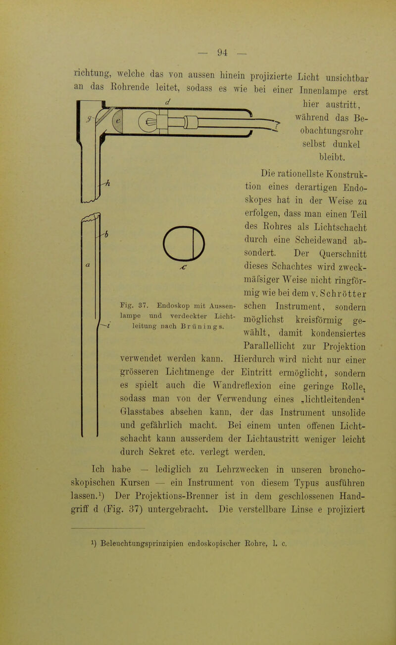 riclitung, welche das von aussen hinein projizierte Licht unsichtbar an das Rohrende leitet, sodass es wie bei einer Tnnenlampe erst d 'r Q hier austritt, während das Be- obachtungsrohr selbst dunkel bleibt. Die rationellste Konstruk- tion eines derartigen Endo- skopes hat in der Weise zu erfolgen, dass man einen Teil des Eohres als Lichtschacht durch eine Scheidewand ab- sondert. Der Querschnitt dieses Schachtes wird zweck- mäCsiger Weise nicht ringför- mig wie bei dem v. Schrott er sehen Instrument, sondern möglichst kreisförmig ge- wählt, damit kondensiertes Parallellicht zur Projektion verwendet werden kann. Hierdurch wird nicht nur einer grösseren Lichtmenge der Eintritt ermöglicht, sondern es spielt auch die Wandrefiexion eine geringe RollCj sodass man von der Verwendung eines Nichtleitenden Glasstabes absehen kann, der das Insti'ument unsolide und gefährlich macht. Bei einem unten offenen Licht- schacht kann ausserdem der Lichtaustritt weniger leicht durch Sekret etc. verlegt werden. Ich habe — lediglich zu Lehrzwecken in unseren broncho- skopischen Kursen — ein Instrument von diesem Typus ausführen lassen.^) Der Projektions-Brenner ist in dem geschlossenen Hand- griff d (Fig. 37) untergebracht. Die verstellbare Linse e projiziert Fig. 37. Endoskop mit Aussen- lampe und verdeckter Licht- leitung nach Brünings.