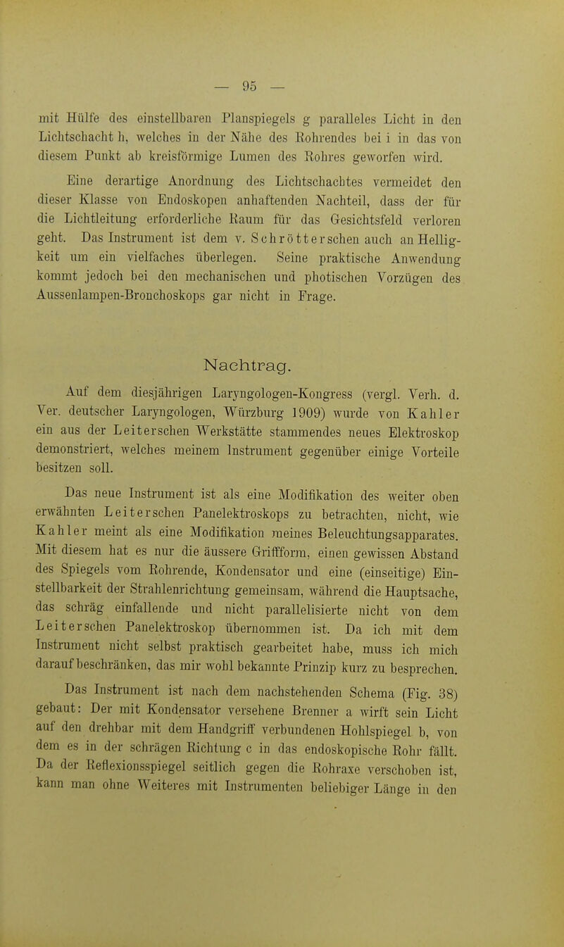 mit Hülfe des einstellbaren Planspiegels g paralleles Licht in den Lichtschacht h, welches in der Nähe des Röhrendes bei i in das von diesem Punkt ab kreisförmige Lumen des Rohres geworfen wird. Eine derartige Anordnung des Lichtschacbtes vermeidet den dieser Klasse von Endoskopen anhaftenden Nachteil, dass der für die Lichtleitung erforderliche Kaum für das Gesichtsfeld verloren geht. Das Instrument ist dem v. Schrott er sehen auch an Hellig- keit um ein vielfaches überlegen. Seine praktische Anwendung kommt jedoch bei den mechanischen und photischen Vorzügen des Aussenlampen-Bronchoskops gar nicht in Erage. Nachtrag. Auf dem diesjährigen Laryngologen-Kongress (vergl. Verh. d. Ver. deutscher Laryngologen, Würzburg 1909) wurde von Kahler ein aus der Leitersehen Werkstätte stammendes neues Elektroskop demonstriert, welches meinem Instrument gegenüber einige Vorteile besitzen soll. Das neue Instrument ist als eine Modifikation des weiter oben erwähnten Leit er sehen Panelektroskops zu betrachten, nicht, wie Kahler meint als eine Modifikation meines Beleuchtungsapparates. Mit diesem hat es nur die äussere Griffforra, einen gewissen Abstand des Spiegels vom Rohrende, Kondensator und eine (einseitige) Ein- stellbarkeit der Strahlenrichtung gemeinsam, während die Hauptsache, das schräg einfallende und nicht parallelisierte nicht von dem Leit er sehen Panelektroskop übernommen ist. Da ich mit dem Instrument nicht selbst praktisch gearbeitet habe, muss ich mich darauf beschränken, das mir wohl bekannte Prinzip kurz zu besprechen. Das Instrument ist nach dem nachstehenden Schema (Eig. 38) gebaut: Der mit Kondensator versehene Brenner a wirft sein Licht auf den drehbar mit dem Handgriff verbundenen Hohlspiegel b, von dem es in der schrägen Richtung c in das endoskopische Rohr fällt. Da der Reflexionsspiegel seitlich gegen die Rohraxe verschoben ist, kann man ohne Weiteres mit Instrumenten beliebiger Länge in den