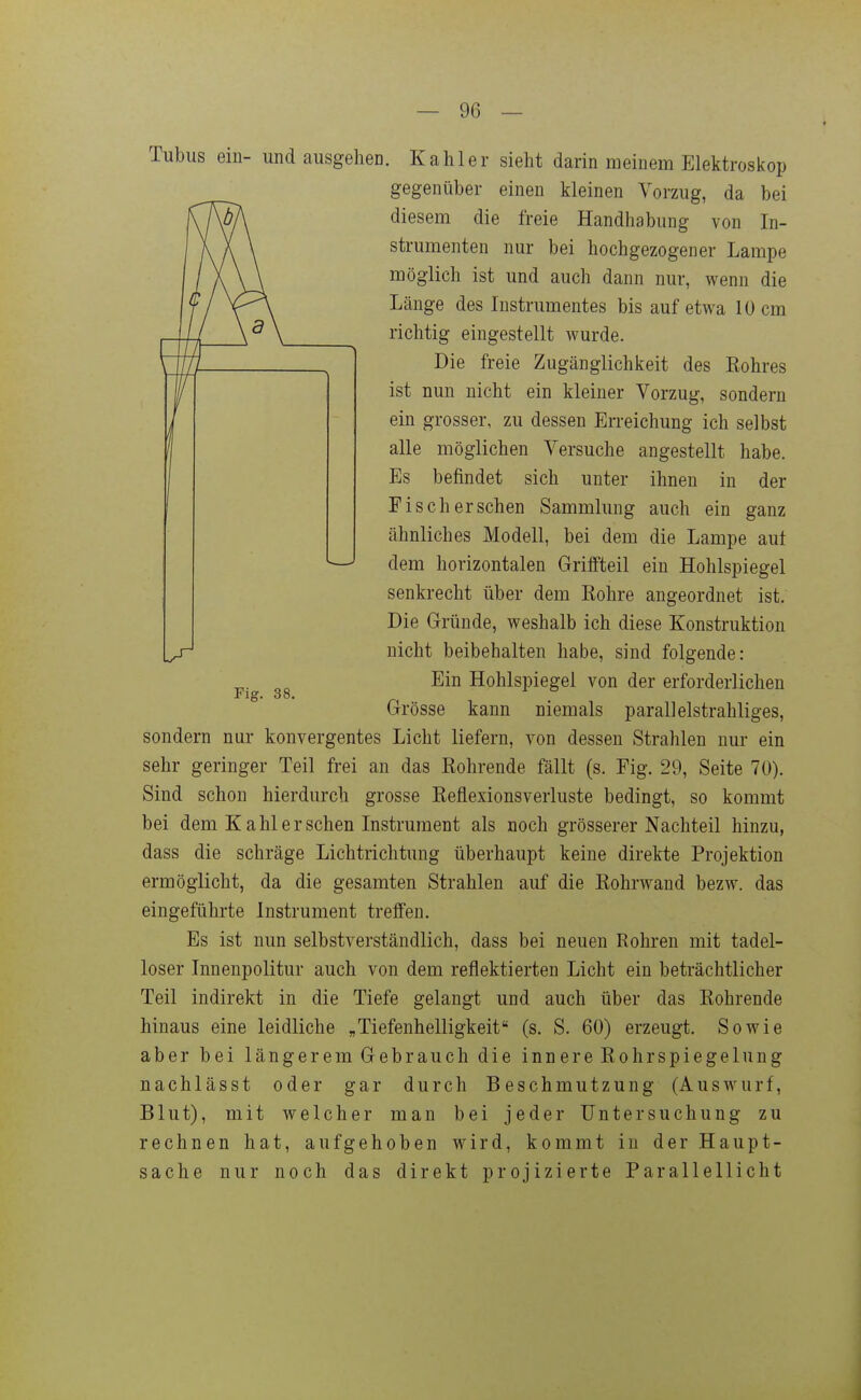 Tubus ein- und ausgehen. Kahler sieht darin meinem Elektroskop gegenüber einen kleinen Vorzug, da bei diesem die freie Handhabung von In- strumenten nur bei hochgezogener Lampe möglich ist und auch dann nur, wenn die Länge des Instrumentes bis auf etwa 10 cm richtig eingestellt wurde. Die freie Zugänglichkeit des Eohres ist nun nicht ein kleiner Vorzug, sondern ein grosser, zu dessen Erreichung ich selbst alle möglichen Versuche angestellt habe. Es befindet sich unter ihnen in der Fisch ersehen Sammlung auch ein ganz ähnliches Modell, bei dem die Lampe aut dem horizontalen Griffteil ein Hohlspiegel senkrecht über dem Kohre angeordnet ist. Die Gründe, weshalb ich diese Konstruktion nicht beibehalten habe, sind folgende: Ein Hohlspiegel von der erforderlichen Grösse kann niemals parallelstrahliges, sondern nur konvergentes Licht liefern, von dessen Strahlen nur ein sehr geringer Teil frei an das Kohrende fällt (s. Fig. 29, Seite 70). Sind schon hierdurch grosse Eeflexionsverluste bedingt, so kommt bei dem Kahl er sehen Instrument als noch grösserer Nachteil hinzu, dass die schräge Lichtrichtung überhaupt keine direkte Projektion ermöglicht, da die gesamten Strahlen auf die Kohrwand bezw. das eingeführte Instrument treffen. Es ist nun selbstverständlich, dass bei neuen Rohren mit tadel- loser Innenpolitur auch von dem reflektierten Licht ein beträchtlicher Teil indirekt in die Tiefe gelangt und auch über das Kohrende hinaus eine leidliche „Tiefenhelligkeit (s. S. 60) erzeugt. Sowie aber bei längerem Gebrauch die innere Kohrspiegelung nachlässt oder gar durch Beschmutzung (Auswurf, Blut), mit welcher man bei jeder Untersuchung zu rechnen hat, aufgehoben wird, kommt in der Haupt- sache nur noch das direkt projizierte Parallellicht Fig. 38.