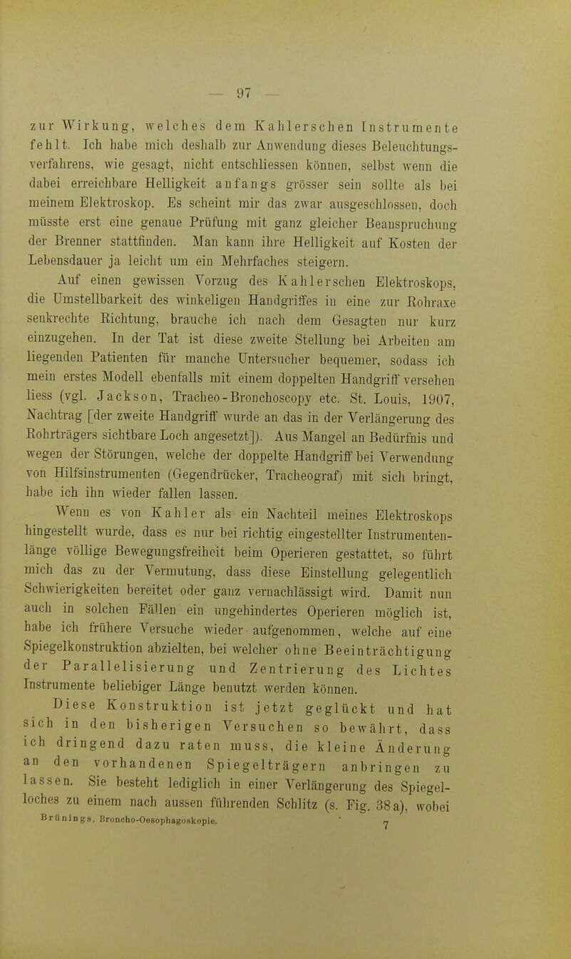 zur Wirkung, welches dem Kahlerschen Instrumente fehlt. Ich habe mich deshalb zur Anwendung dieses Beleuchtungs- verfahrens, wie gesagt, nicht entschliessen können, selbst wenn die dabei erreichbare Helligkeit anfangs grösser sein sollte als bei meinem Elektroskop. Es scheint mir das zwar ausgeschlossen, doch müsste erst eine genaue Prüfung mit ganz gleicher Beanspruchung der Brenner stattfinden. Man kann ihre Helligkeit auf Kosten der Lebensdauer ja leicht um ein Mehrfaches steigern. Auf einen gewissen Vorzug des Kahlerschen Elektroskops, die ümstellbarkeit des winkeligen Handgriffes in eine zur Rohraxe senkrechte Eichtung, brauche ich nach dem Gesagten nur kurz einzugehen. In der Tat ist diese zweite Stellung bei Arbeiten am liegenden Patienten für manche üntersucher bequemer, sodass ich mein erstes Modell ebenfalls mit einem doppelten Handgriff versehen Hess (vgl. Jackson, Tracheo-Bronchoscopy etc. St. Louis, 1907, Nachtrag [der zweite Handgriff wurde an das in der Verlängerung des Kohrträgers sichtbare Loch angesetzt]). Aus Mangel an Bedürfnis und wegen der Störungen, welche der doppelte Handgriff bei Verwendung von Hilfsinstrumenten (Gegendrücker, Tracheograf) mit sich bringt, habe ich ihn wieder fallen lassen. Wenn es von Kahler als ein Nachteil meines Elektroskops hingestellt wurde, dass es nur bei richtig eingestellter Instrumenten- länge völlige Bewegungsfreiheit beim Operieren gestattet, so führt mich das zu der Vermutung, dass diese Einstellung gelegentlich Schwierigkeiten bereitet oder ganz vernachlässigt wird. Damit nun auch in solchen Fällen ein ungehindertes Operieren möglich ist, habe ich frühere Versuche wieder aufgenommen, welche auf eine Spiegelkonstruktion abzielten, bei welcher ohne Beeinträchtigung der Parallelisierung und Zentrierung des Lichtes Instrumente beliebiger Länge benutzt werden können. Diese Konstruktion ist jetzt geglückt und hat sich in den bisherigen Versuchen so bewährt, dass ich dringend dazu raten muss, die kleine Änderung an den vorhandenen Spiegelträgern anbringen zu lassen. Sie besteht lediglich in einer Verlängerung des Spiegel- loches zu einem nach aussen fülirenden Schlitz (s. Fig. 38 a), wobei Brünings, Broncho-Oesophagoskopie.  7